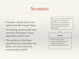 Scenario
❖ Consider a Route class in an
application like Google Maps
❖ For ﬁnding shortest path from
source to destination, many
algorithms can be used
❖ The problem is that these
algorithms get embedded into
Route class and cannot be
reused easily (smell!)
Route
+ Route(String, String)
+ getShortestPathJohnsons()
+ getShortestDijkstras()
+ getShortestBellmanFords()
+ …
How will you refactor such that
a) Support for shortest path
algorithm can be added easily?
b) Separate path ﬁnding logic
from dealing with location
information.
 