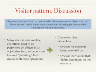 Visitor pattern: Discussion
❖ Many distinct and unrelated
operations need to be
performed on objects in an
object structure, and you want
to avoid “polluting” their
classes with these operations
Represent an operation to be performed on the elements of an object structure.
Visitor lets you deﬁne a new operation without changing the classes of the
elements on which it operations
❖ Create two class
hierarchies:
❖ One for the elements
being operated on
❖ One for the visitors that
deﬁne operations on the
elements
 