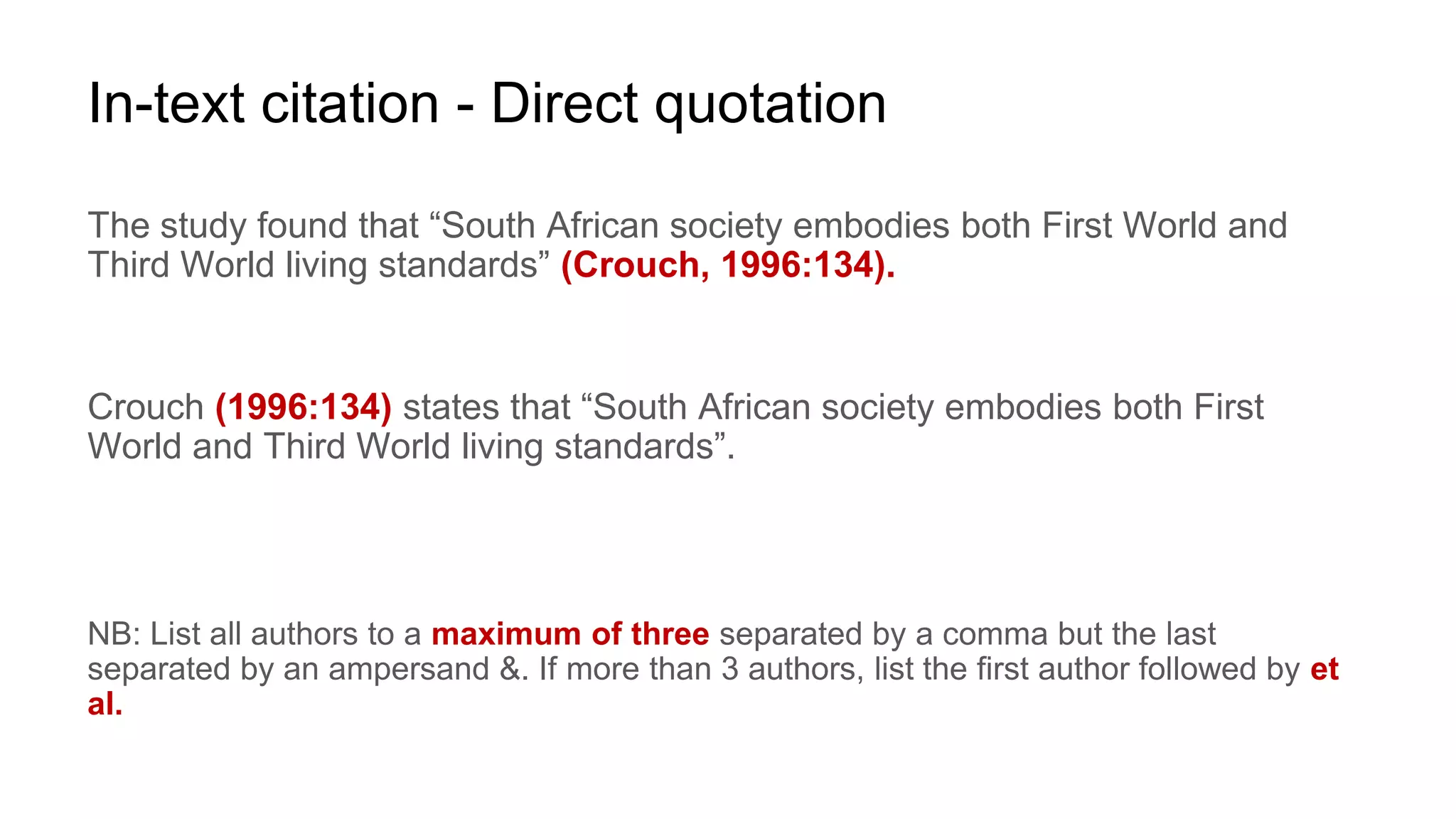 In-text citation - Direct quotation
The study found that “South African society embodies both First World and
Third World living standards” (Crouch, 1996:134).
Crouch (1996:134) states that “South African society embodies both First
World and Third World living standards”.
NB: List all authors to a maximum of three separated by a comma but the last
separated by an ampersand &. If more than 3 authors, list the first author followed by et
al.
 