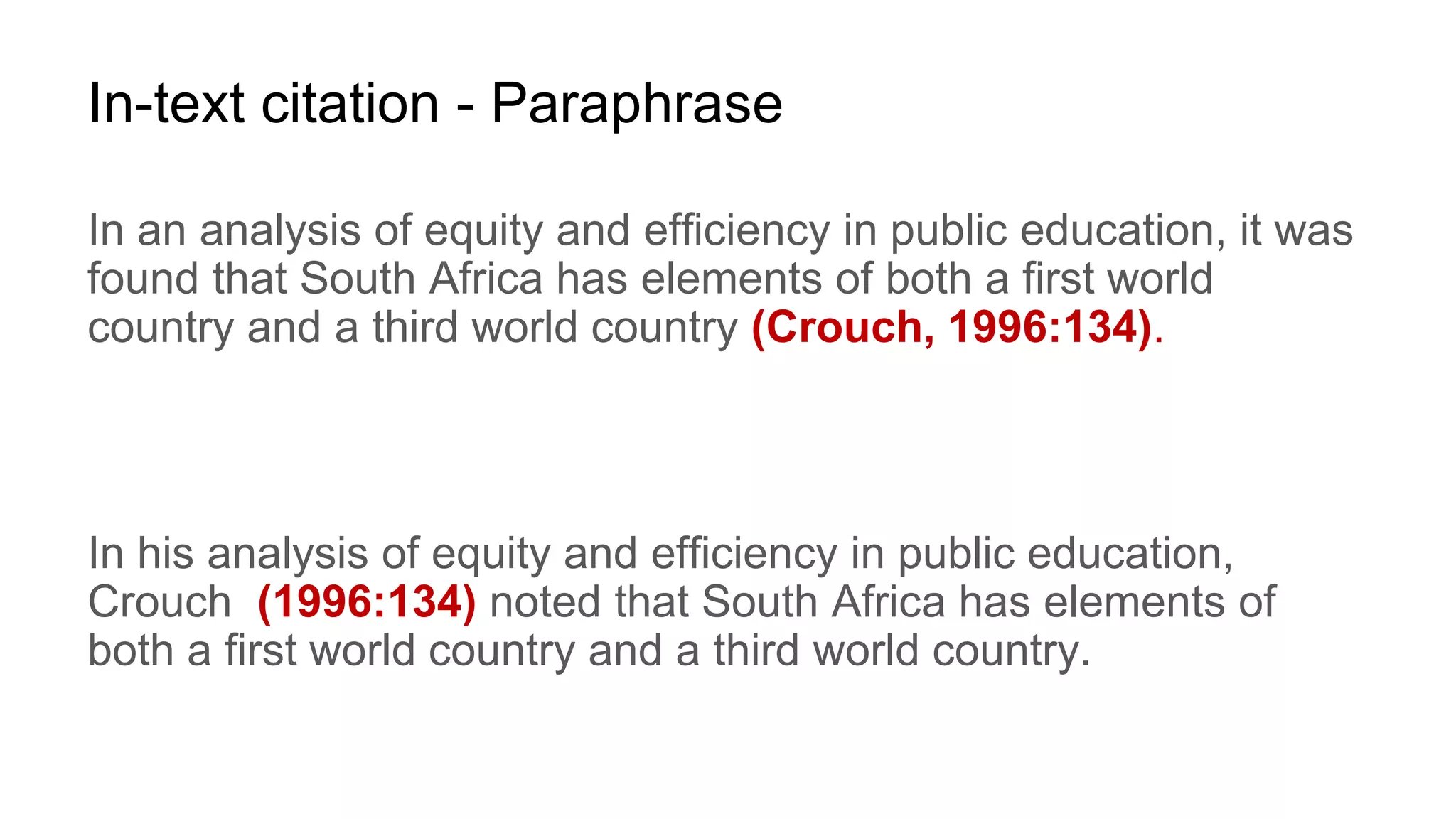 In-text citation - Paraphrase
In an analysis of equity and efficiency in public education, it was
found that South Africa has elements of both a first world
country and a third world country (Crouch, 1996:134).
In his analysis of equity and efficiency in public education,
Crouch (1996:134) noted that South Africa has elements of
both a first world country and a third world country.
 