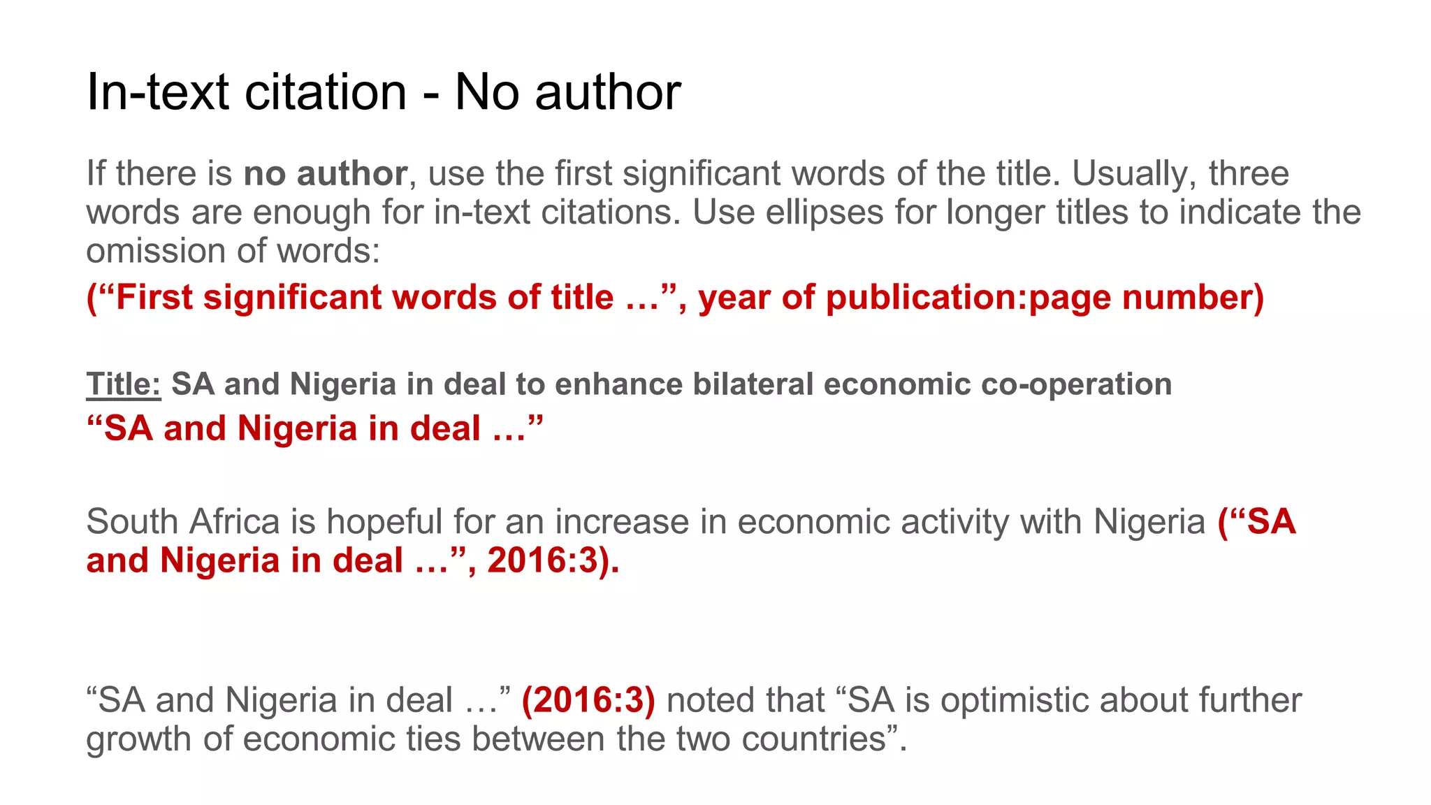 In-text citation - No author
If there is no author, use the first significant words of the title. Usually, three
words are enough for in-text citations. Use ellipses for longer titles to indicate the
omission of words:
(“First significant words of title …”, year of publication:page number)
Title: SA and Nigeria in deal to enhance bilateral economic co-operation
“SA and Nigeria in deal …”
South Africa is hopeful for an increase in economic activity with Nigeria (“SA
and Nigeria in deal …”, 2016:3).
“SA and Nigeria in deal …” (2016:3) noted that “SA is optimistic about further
growth of economic ties between the two countries”.
 