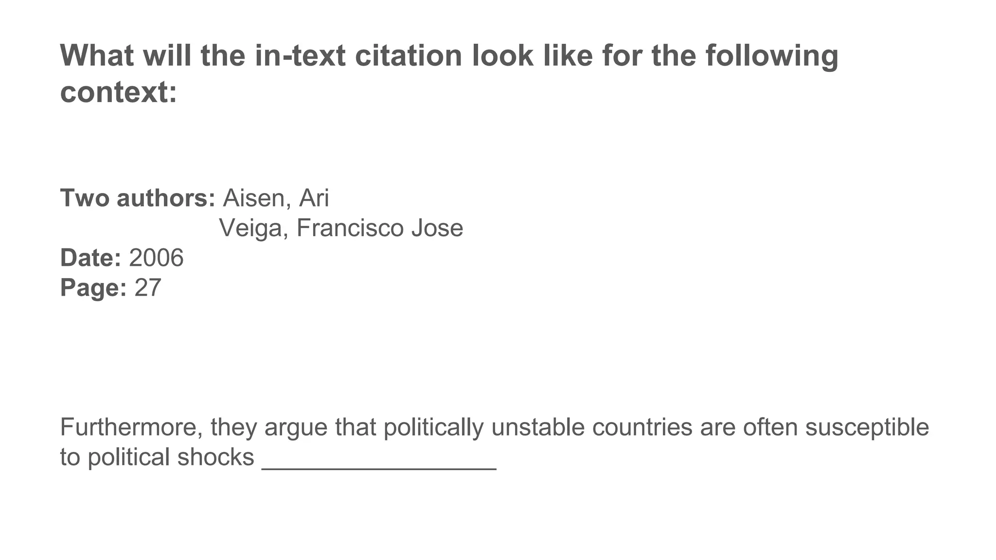 What will the in-text citation look like for the following
context:
Two authors: Aisen, Ari
Veiga, Francisco Jose
Date: 2006
Page: 27
Furthermore, they argue that politically unstable countries are often susceptible
to political shocks _________________
 
