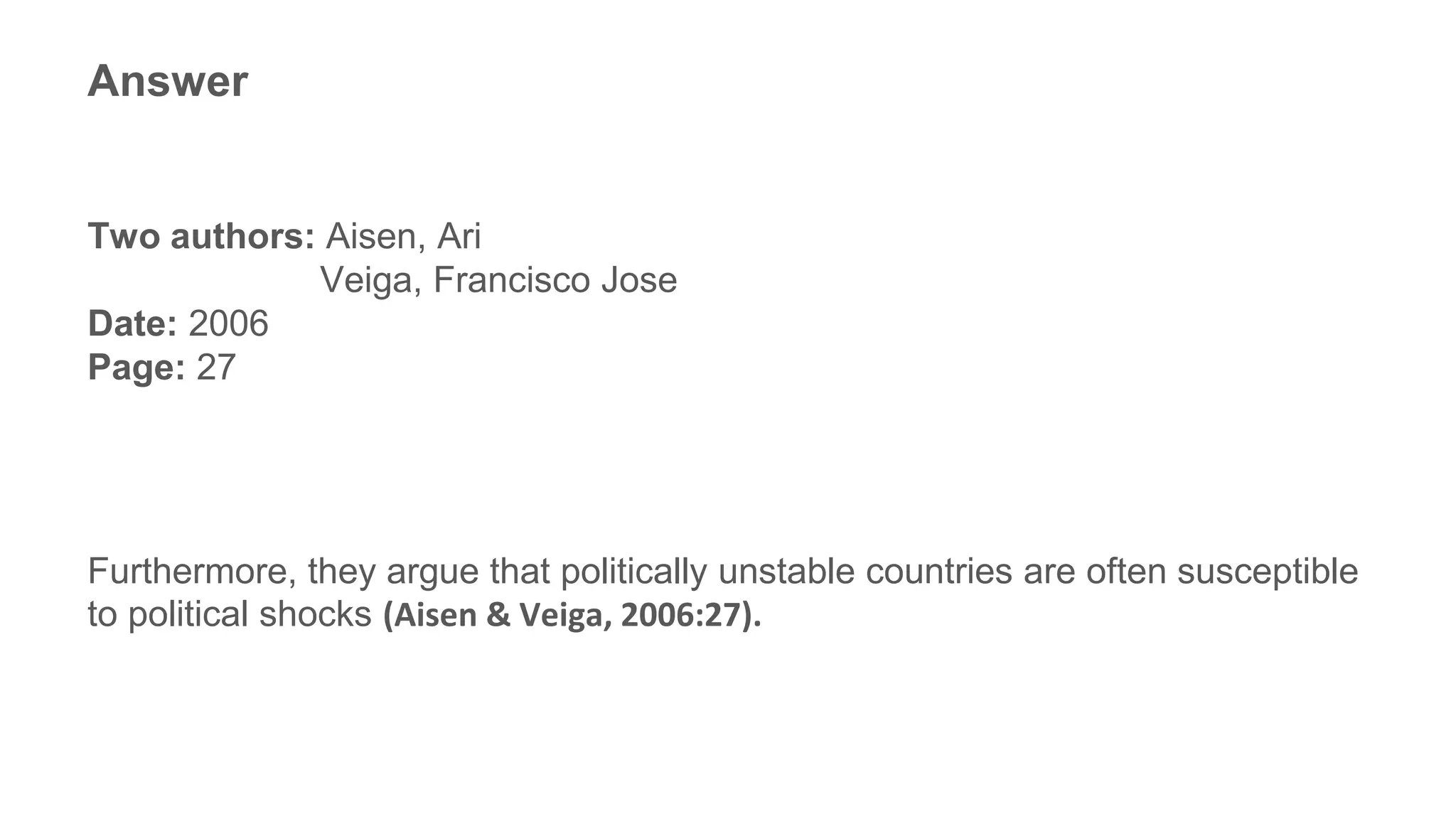 Answer
Two authors: Aisen, Ari
Veiga, Francisco Jose
Date: 2006
Page: 27
Furthermore, they argue that politically unstable countries are often susceptible
to political shocks (Aisen & Veiga, 2006:27).
 