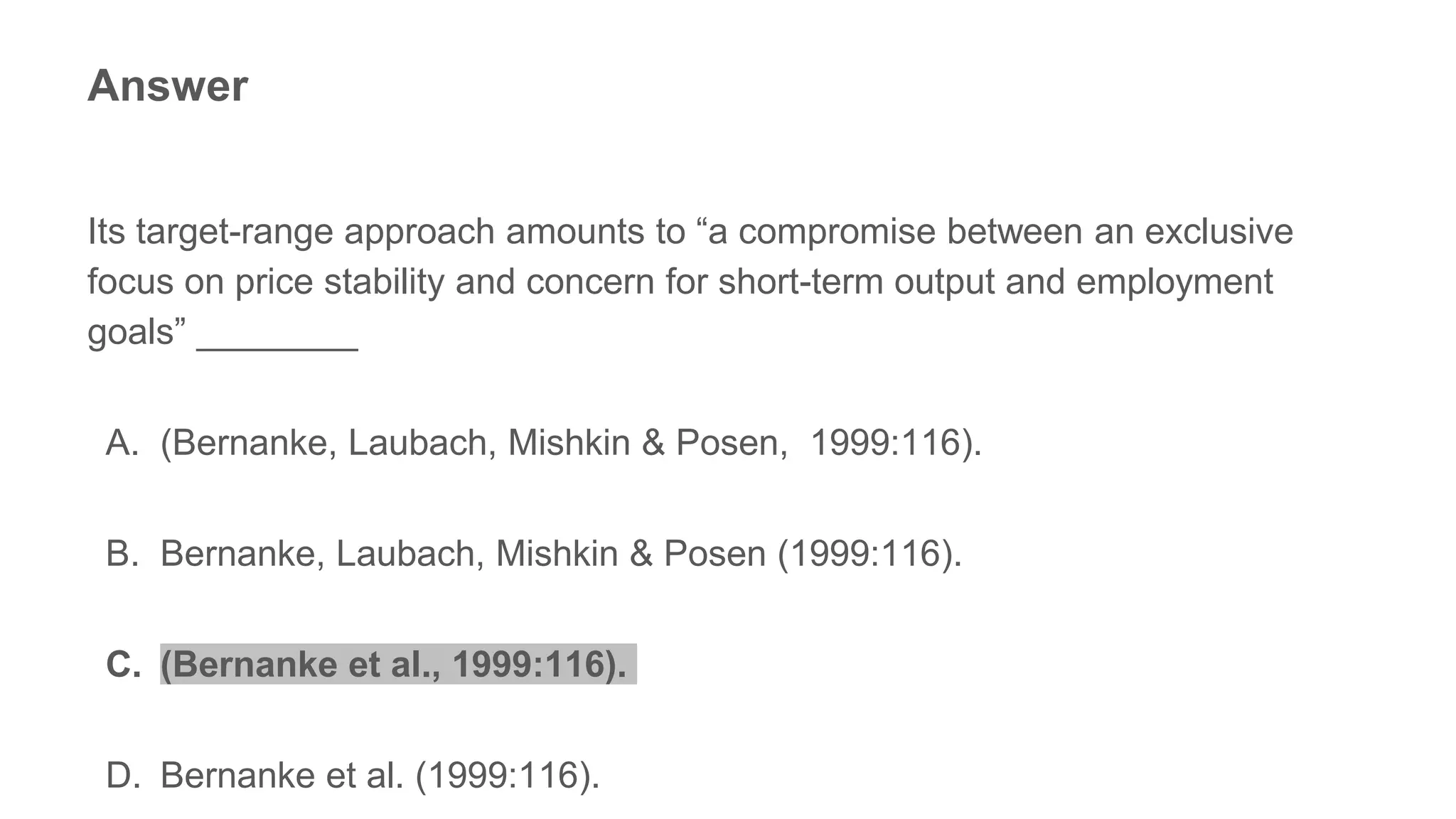 Answer
Its target-range approach amounts to “a compromise between an exclusive
focus on price stability and concern for short-term output and employment
goals” ________
A. (Bernanke, Laubach, Mishkin & Posen, 1999:116).
B. Bernanke, Laubach, Mishkin & Posen (1999:116).
C. (Bernanke et al., 1999:116).
D. Bernanke et al. (1999:116).
 