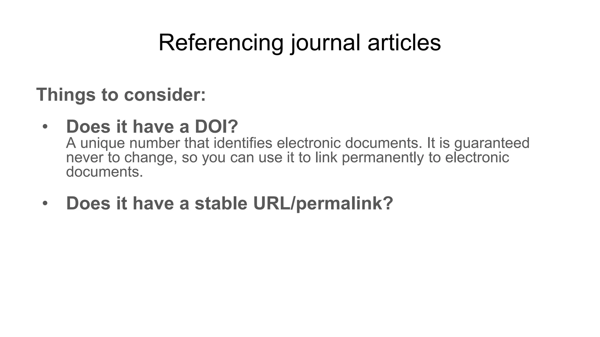Referencing journal articles
Things to consider:
• Does it have a DOI?
A unique number that identifies electronic documents. It is guaranteed
never to change, so you can use it to link permanently to electronic
documents.
• Does it have a stable URL/permalink?
 