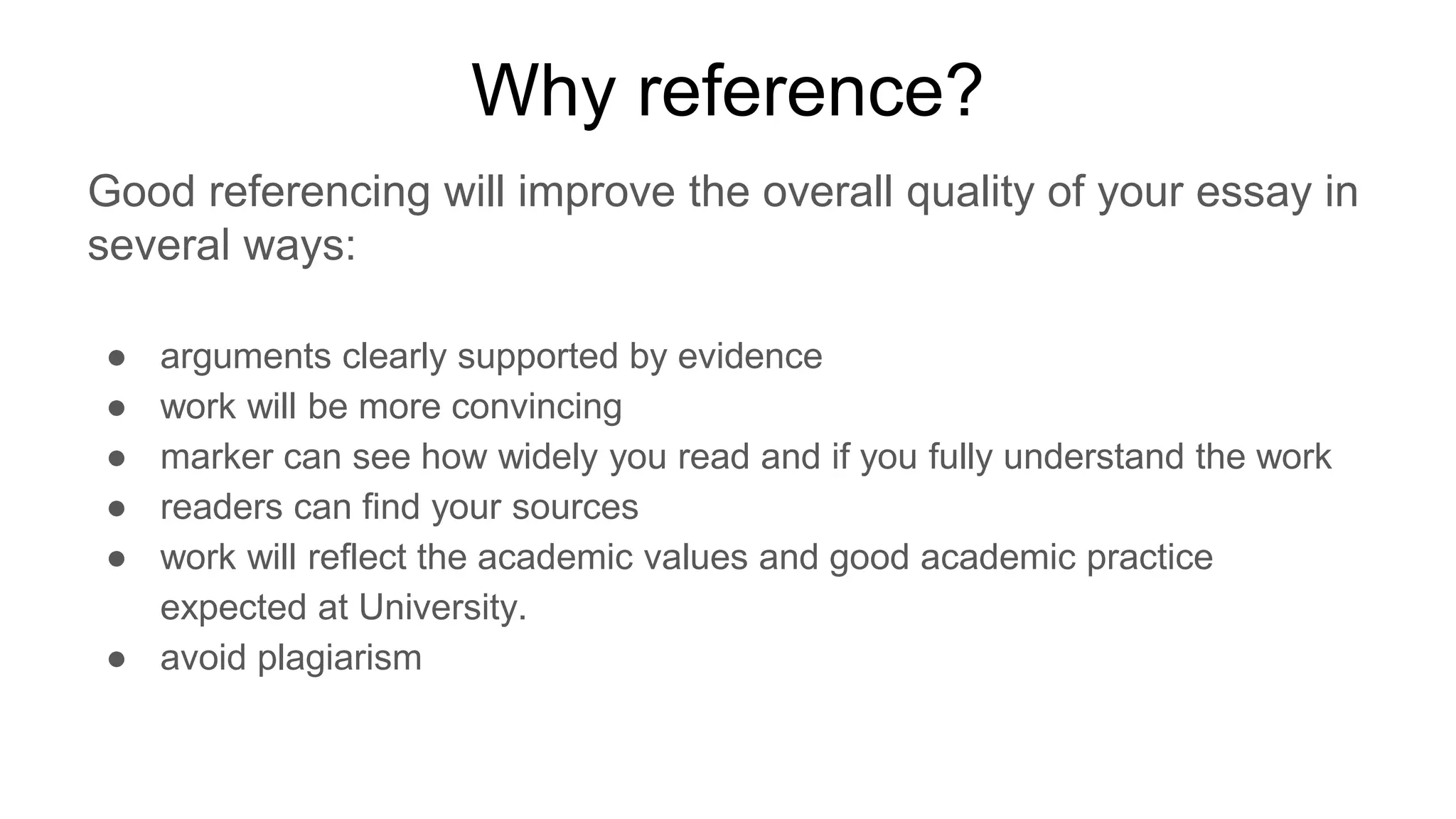 Why reference?
Good referencing will improve the overall quality of your essay in
several ways:
● arguments clearly supported by evidence
● work will be more convincing
● marker can see how widely you read and if you fully understand the work
● readers can find your sources
● work will reflect the academic values and good academic practice
expected at University.
● avoid plagiarism
 