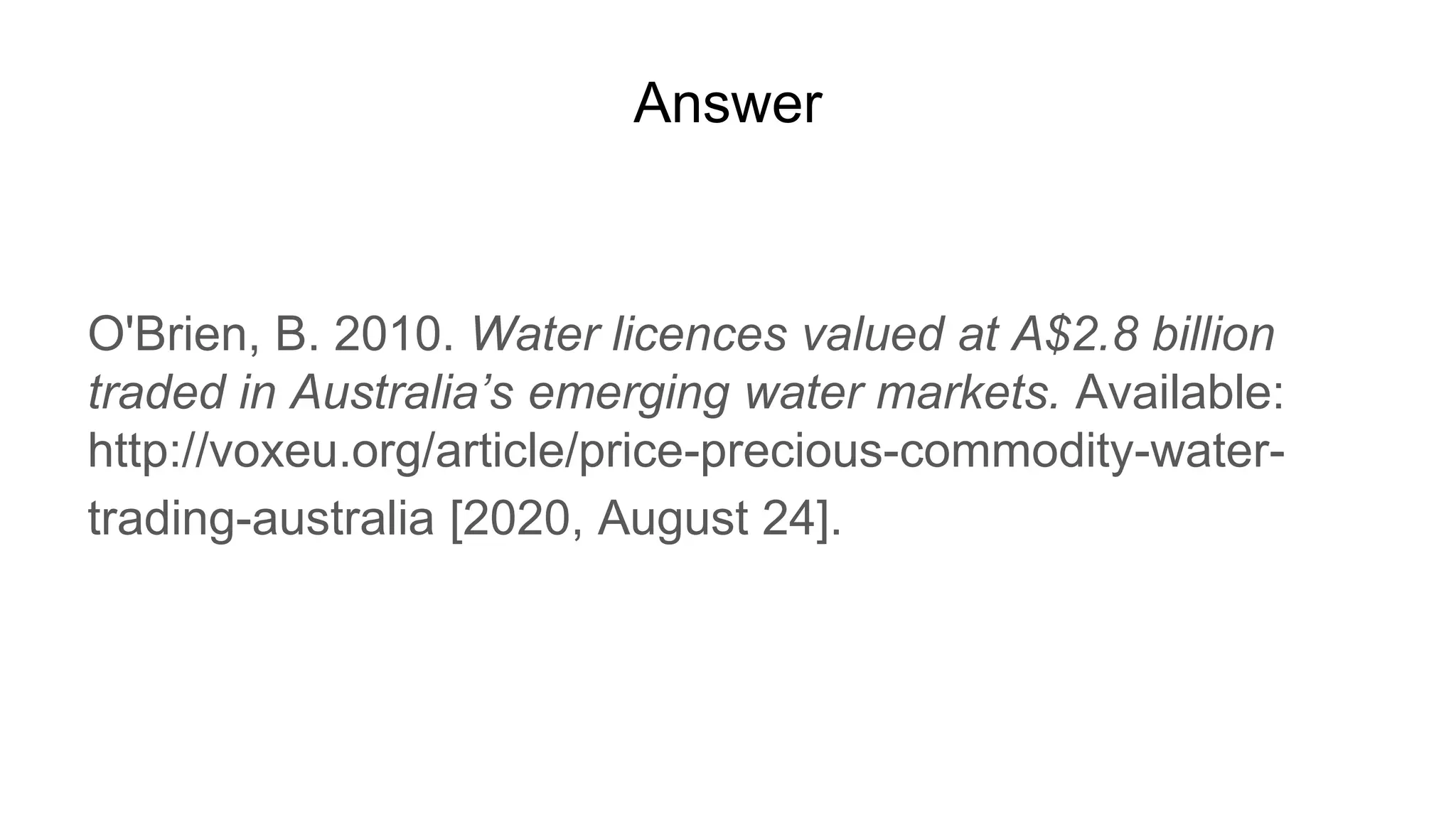 Answer
O'Brien, B. 2010. Water licences valued at A$2.8 billion
traded in Australia’s emerging water markets. Available:
http://voxeu.org/article/price-precious-commodity-water-
trading-australia [2020, August 24].
 