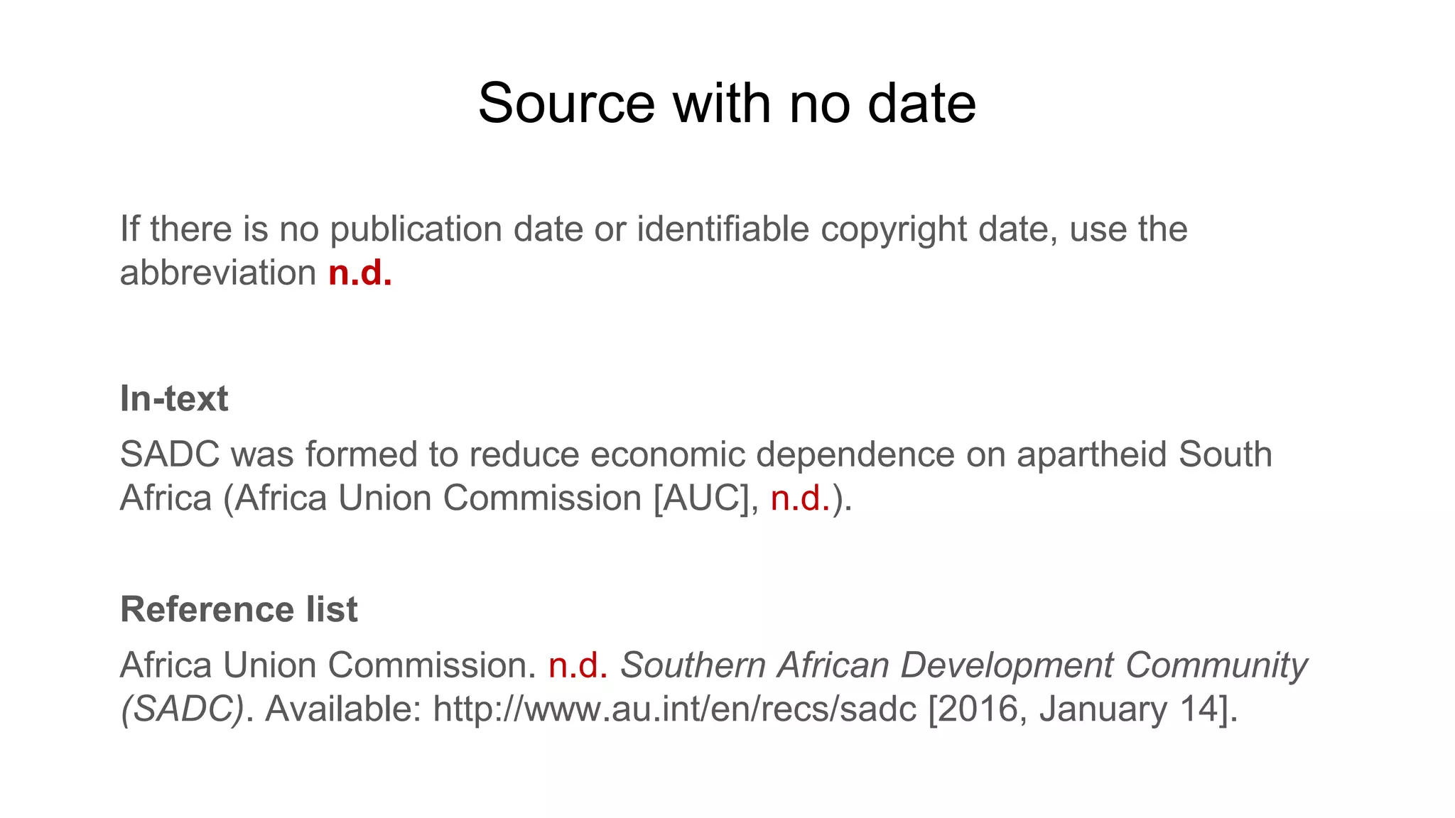 Source with no date
If there is no publication date or identifiable copyright date, use the
abbreviation n.d.
In-text
SADC was formed to reduce economic dependence on apartheid South
Africa (Africa Union Commission [AUC], n.d.).
Reference list
Africa Union Commission. n.d. Southern African Development Community
(SADC). Available: http://www.au.int/en/recs/sadc [2016, January 14].
 