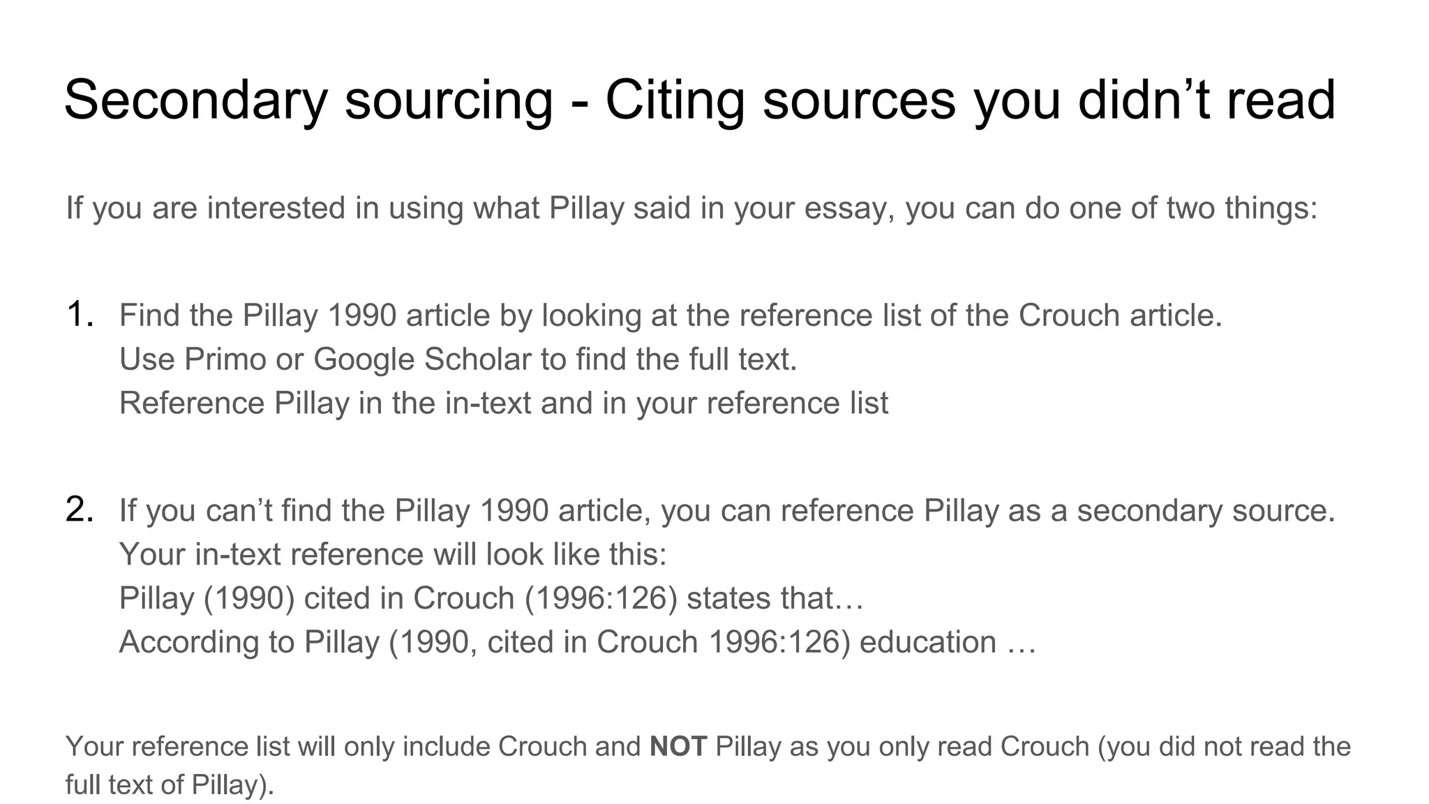 Secondary sourcing - Citing sources you didn’t read
If you are interested in using what Pillay said in your essay, you can do one of two things:
1. Find the Pillay 1990 article by looking at the reference list of the Crouch article.
Use Primo or Google Scholar to find the full text.
Reference Pillay in the in-text and in your reference list
2. If you can’t find the Pillay 1990 article, you can reference Pillay as a secondary source.
Your in-text reference will look like this:
Pillay (1990) cited in Crouch (1996:126) states that…
According to Pillay (1990, cited in Crouch 1996:126) education …
Your reference list will only include Crouch and NOT Pillay as you only read Crouch (you did not read the
full text of Pillay).
 