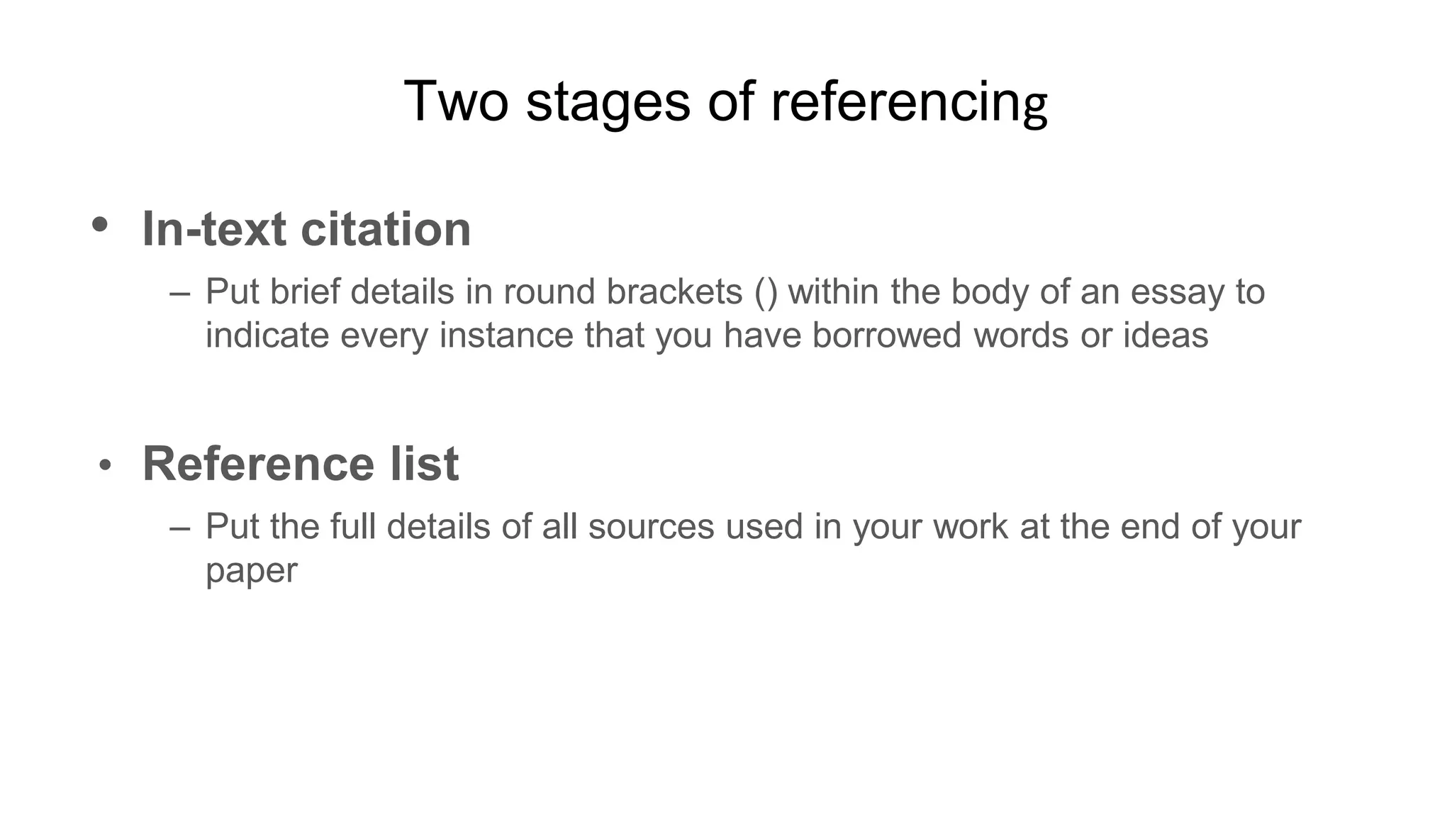Two stages of referencing
• In-text citation
– Put brief details in round brackets () within the body of an essay to
indicate every instance that you have borrowed words or ideas
• Reference list
– Put the full details of all sources used in your work at the end of your
paper
 