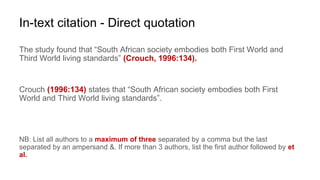 In-text citation - Direct quotation
The study found that “South African society embodies both First World and
Third World living standards” (Crouch, 1996:134).
Crouch (1996:134) states that “South African society embodies both First
World and Third World living standards”.
NB: List all authors to a maximum of three separated by a comma but the last
separated by an ampersand &. If more than 3 authors, list the first author followed by et
al.
 