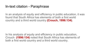 In-text citation - Paraphrase
In an analysis of equity and efficiency in public education, it was
found that South Africa has elements of both a first world
country and a third world country (Crouch, 1996:134).
In his analysis of equity and efficiency in public education,
Crouch (1996:134) noted that South Africa has elements of
both a first world country and a third world country.
 