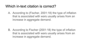 Which in-text citation is correct?
A. According to (Fischer, 2001:18) the type of inflation
that is associated with wars usually arises from an
increase in aggregate demand.
B. According to Fischer (2001:18) the type of inflation
that is associated with wars usually arises from an
increase in aggregate demand.
 