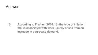 Answer
B. According to Fischer (2001:18) the type of inflation
that is associated with wars usually arises from an
increase in aggregate demand.
 