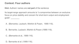 Context: Four authors
Hint: Authors’ names are not part of the sentence
Its target-range approach amounts to “a compromise between an exclusive
focus on price stability and concern for short-term output and employment
goals” ________
A. (Bernanke, Laubach, Mishkin & Posen, 1999:116).
B. Bernanke, Laubach, Mishkin & Posen (1999:116).
C. (Bernanke et al., 1999:116).
D. Bernanke et al. (1999:116).
 