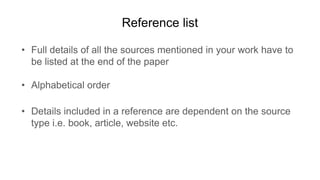 Reference list
• Full details of all the sources mentioned in your work have to
be listed at the end of the paper
• Alphabetical order
• Details included in a reference are dependent on the source
type i.e. book, article, website etc.
 