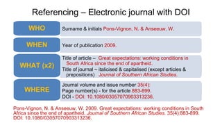 Referencing – Electronic journal with DOI
Pons-Vignon, N. & Anseeuw, W. 2009. Great expectations: working conditions in South
Africa since the end of apartheid. Journal of Southern African Studies. 35(4):883-899.
DOI: 10.1080/03057070903313236.
Surname & initials Pons-Vignon, N. & Anseeuw, W.
WHO
Year of publication 2009.
WHEN
Title of article – Great expectations: working conditions in
South Africa since the end of apartheid.
Title of journal – italicised & capitalised (except articles &
prepositions) Journal of Southern African Studies.
WHAT (x2)
Journal volume and issue number 35(4):
Page number(s) - for the article 883-899.
DOI - DOI: 10.1080/03057070903313236.
WHERE
 