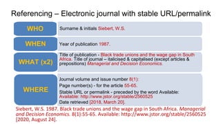 Referencing – Electronic journal with stable URL/permalink
Siebert, W.S. 1987. Black trade unions and the wage gap in South Africa. Managerial
and Decision Economics. 8(1):55-65. Available: http://www.jstor.org/stable/2560525
[2020, August 24].
Surname & initials Siebert, W.S.
WHO
Year of publication 1987.
WHEN
Title of publication - Black trade unions and the wage gap in South
Africa. Title of journal – italicised & capitalised (except articles &
prepositions) Managerial and Decision Economics.
WHAT (x2)
Journal volume and issue number 8(1):
Page number(s) - for the article 55-65.
Stable URL or permalink - preceded by the word Available:
Available: http://www.jstor.org/stable/2560525
Date retrieved [2018, March 20].
WHERE
 