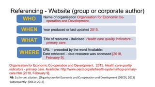 Referencing - Website (group or corporate author)
Organisation for Economic Co-operation and Development. 2015. Health care quality
indicators - primary care. Available: http://www.oecd.org/els/health-systems/hcqi-primary-
care.htm [2018, February 9].
NB: 1st in-text citation: (Organisation for Economic and Co-operation and Development [OECD], 2015)
Subsequently: (OECD, 2015)
Name of organisation Organisation for Economic Co-
operation and Development.
WHO
Year produced or last updated 2015.
WHEN
Title of resource - italicised Health care quality indicators -
primary care.
WHAT
URL – preceded by the word Available:
Date retrieved - date resource was accessed [2018,
February 9].
WHERE
 