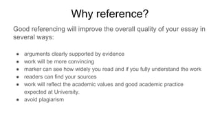 Why reference?
Good referencing will improve the overall quality of your essay in
several ways:
● arguments clearly supported by evidence
● work will be more convincing
● marker can see how widely you read and if you fully understand the work
● readers can find your sources
● work will reflect the academic values and good academic practice
expected at University.
● avoid plagiarism
 