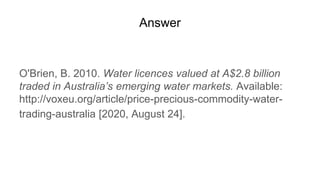 Answer
O'Brien, B. 2010. Water licences valued at A$2.8 billion
traded in Australia’s emerging water markets. Available:
http://voxeu.org/article/price-precious-commodity-water-
trading-australia [2020, August 24].
 