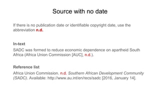 Source with no date
If there is no publication date or identifiable copyright date, use the
abbreviation n.d.
In-text
SADC was formed to reduce economic dependence on apartheid South
Africa (Africa Union Commission [AUC], n.d.).
Reference list
Africa Union Commission. n.d. Southern African Development Community
(SADC). Available: http://www.au.int/en/recs/sadc [2016, January 14].
 