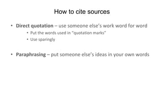How to cite sources
• Direct quotation – use someone else’s work word for word
• Put the words used in “quotation marks”
• Use sparingly
• Paraphrasing – put someone else’s ideas in your own words
 