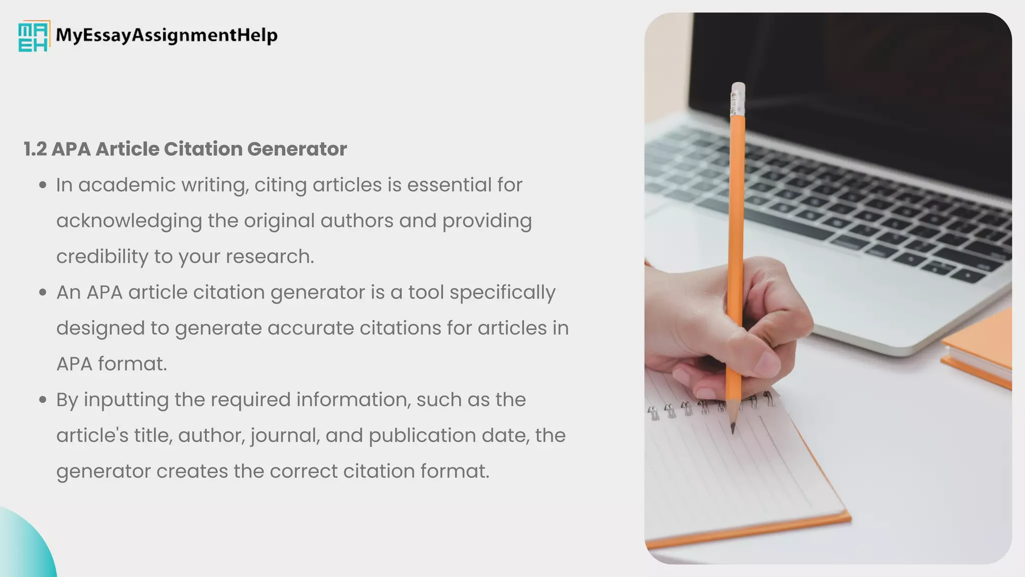 In academic writing, citing articles is essential for
acknowledging the original authors and providing
credibility to your research.
An APA article citation generator is a tool specifically
designed to generate accurate citations for articles in
APA format.
By inputting the required information, such as the
article's title, author, journal, and publication date, the
generator creates the correct citation format.
1.2 APA Article Citation Generator
 