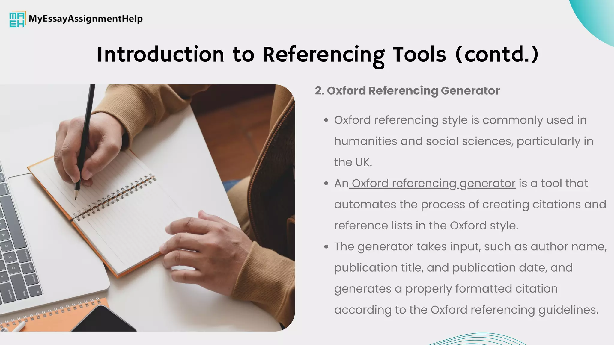 Introduction to Referencing Tools (contd.)
Oxford referencing style is commonly used in
humanities and social sciences, particularly in
the UK.
An Oxford referencing generator is a tool that
automates the process of creating citations and
reference lists in the Oxford style.
The generator takes input, such as author name,
publication title, and publication date, and
generates a properly formatted citation
according to the Oxford referencing guidelines.
2. Oxford Referencing Generator
 