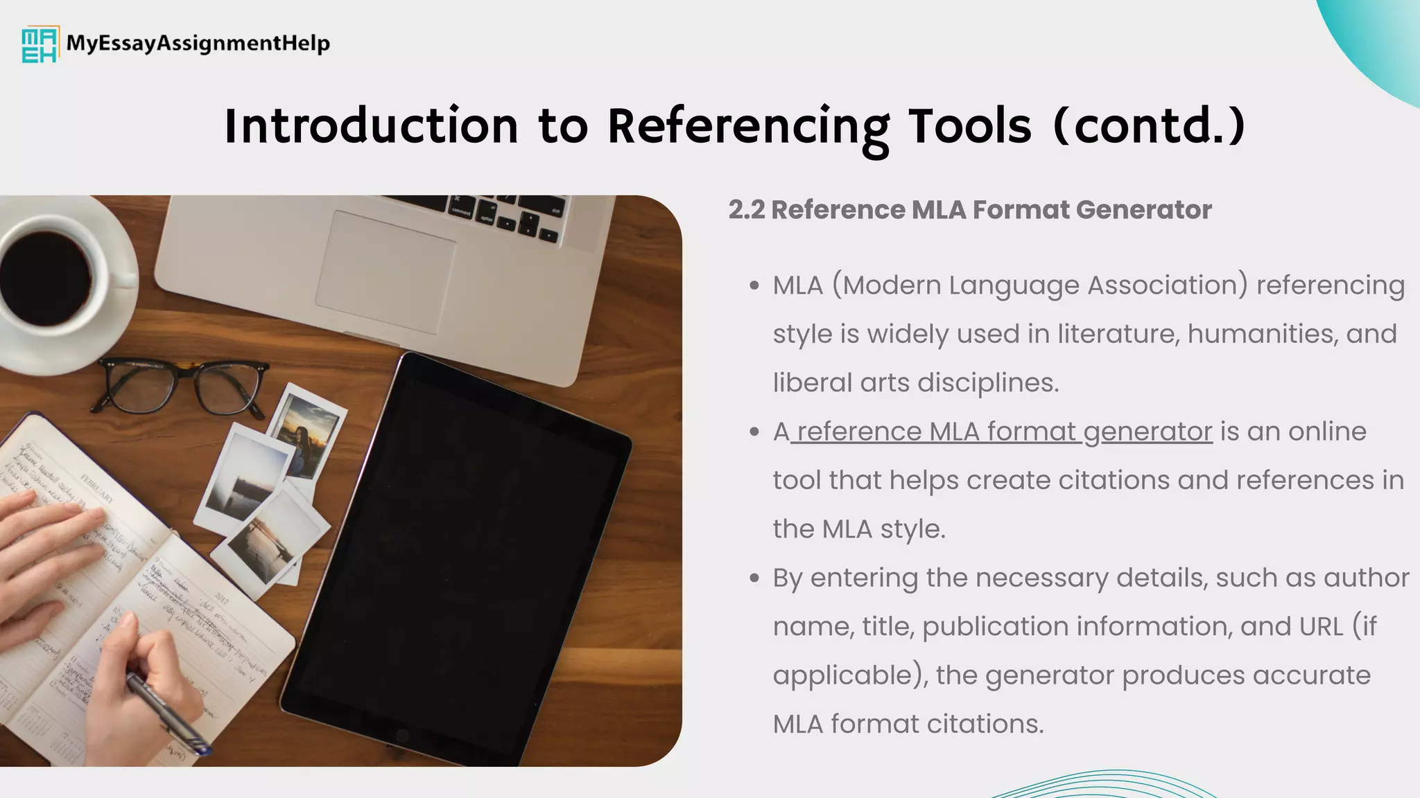 Introduction to Referencing Tools (contd.)
MLA (Modern Language Association) referencing
style is widely used in literature, humanities, and
liberal arts disciplines.
A reference MLA format generator is an online
tool that helps create citations and references in
the MLA style.
By entering the necessary details, such as author
name, title, publication information, and URL (if
applicable), the generator produces accurate
MLA format citations.
2.2 Reference MLA Format Generator
 