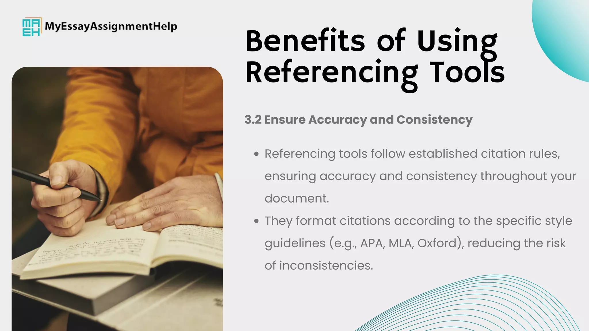 Referencing tools follow established citation rules,
ensuring accuracy and consistency throughout your
document.
They format citations according to the specific style
guidelines (e.g., APA, MLA, Oxford), reducing the risk
of inconsistencies.
3.2 Ensure Accuracy and Consistency
Benefits of Using
Referencing Tools
 