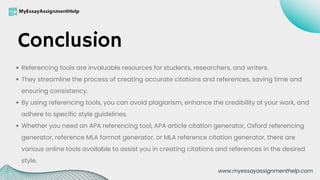 Referencing tools are invaluable resources for students, researchers, and writers.
They streamline the process of creating accurate citations and references, saving time and
ensuring consistency.
By using referencing tools, you can avoid plagiarism, enhance the credibility of your work, and
adhere to specific style guidelines.
Whether you need an APA referencing tool, APA article citation generator, Oxford referencing
generator, reference MLA format generator, or MLA reference citation generator, there are
various online tools available to assist you in creating citations and references in the desired
style.
Conclusion
www.myessayassignmenthelp.com
 