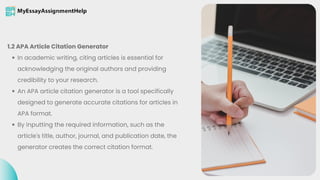 In academic writing, citing articles is essential for
acknowledging the original authors and providing
credibility to your research.
An APA article citation generator is a tool specifically
designed to generate accurate citations for articles in
APA format.
By inputting the required information, such as the
article's title, author, journal, and publication date, the
generator creates the correct citation format.
1.2 APA Article Citation Generator
 