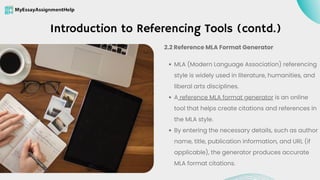 Introduction to Referencing Tools (contd.)
MLA (Modern Language Association) referencing
style is widely used in literature, humanities, and
liberal arts disciplines.
A reference MLA format generator is an online
tool that helps create citations and references in
the MLA style.
By entering the necessary details, such as author
name, title, publication information, and URL (if
applicable), the generator produces accurate
MLA format citations.
2.2 Reference MLA Format Generator
 