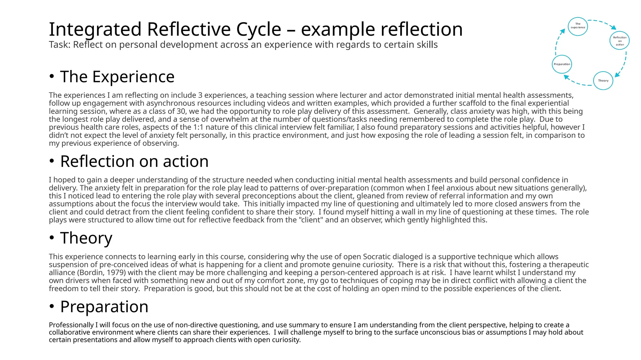 Integrated Reflective Cycle – example reflection
Task: Reflect on personal development across an experience with regards to certain skills
• The Experience
The experiences I am reflecting on include 3 experiences, a teaching session where lecturer and actor demonstrated initial mental health assessments,
follow up engagement with asynchronous resources including videos and written examples, which provided a further scaffold to the final experiential
learning session, where as a class of 30, we had the opportunity to role play delivery of this assessment. Generally, class anxiety was high, with this being
the longest role play delivered, and a sense of overwhelm at the number of questions/tasks needing remembered to complete the role play. Due to
previous health care roles, aspects of the 1:1 nature of this clinical interview felt familiar, I also found preparatory sessions and activities helpful, however I
didn’t not expect the level of anxiety felt personally, in this practice environment, and just how exposing the role of leading a session felt, in comparison to
my previous experience of observing.
• Reflection on action
I hoped to gain a deeper understanding of the structure needed when conducting initial mental health assessments and build personal confidence in
delivery. The anxiety felt in preparation for the role play lead to patterns of over-preparation (common when I feel anxious about new situations generally),
this I noticed lead to entering the role play with several preconceptions about the client, gleaned from review of referral information and my own
assumptions about the focus the interview would take. This initially impacted my line of questioning and ultimately led to more closed answers from the
client and could detract from the client feeling confident to share their story. I found myself hitting a wall in my line of questioning at these times. The role
plays were structured to allow time out for reflective feedback from the "client" and an observer, which gently highlighted this.
• Theory
This experience connects to learning early in this course, considering why the use of open Socratic dialoged is a supportive technique which allows
suspension of pre-conceived ideas of what is happening for a client and promote genuine curiosity. There is a risk that without this, fostering a therapeutic
alliance (Bordin, 1979) with the client may be more challenging and keeping a person-centered approach is at risk. I have learnt whilst I understand my
own drivers when faced with something new and out of my comfort zone, my go to techniques of coping may be in direct conflict with allowing a client the
freedom to tell their story. Preparation is good, but this should not be at the cost of holding an open mind to the possible experiences of the client.
• Preparation
Professionally I will focus on the use of non-directive questioning, and use summary to ensure I am understanding from the client perspective, helping to create a
collaborative environment where clients can share their experiences. I will challenge myself to bring to the surface unconscious bias or assumptions I may hold about
certain presentations and allow myself to approach clients with open curiosity.
 