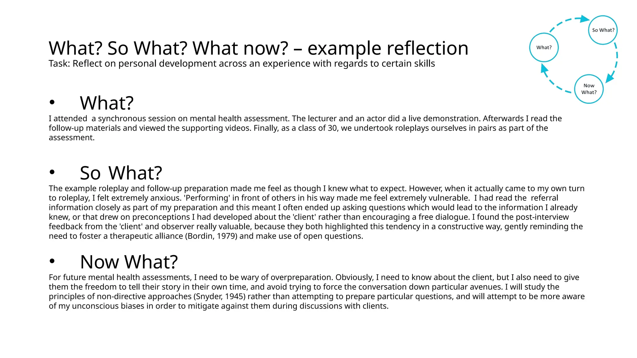 What? So What? What now? – example reflection
Task: Reflect on personal development across an experience with regards to certain skills
• What?
I attended a synchronous session on mental health assessment. The lecturer and an actor did a live demonstration. Afterwards I read the
follow-up materials and viewed the supporting videos. Finally, as a class of 30, we undertook roleplays ourselves in pairs as part of the
assessment.
• So What?
The example roleplay and follow-up preparation made me feel as though I knew what to expect. However, when it actually came to my own turn
to roleplay, I felt extremely anxious. 'Performing' in front of others in his way made me feel extremely vulnerable. I had read the referral
information closely as part of my preparation and this meant I often ended up asking questions which would lead to the information I already
knew, or that drew on preconceptions I had developed about the 'client' rather than encouraging a free dialogue. I found the post-interview
feedback from the 'client' and observer really valuable, because they both highlighted this tendency in a constructive way, gently reminding the
need to foster a therapeutic alliance (Bordin, 1979) and make use of open questions.
• Now What?
For future mental health assessments, I need to be wary of overpreparation. Obviously, I need to know about the client, but I also need to give
them the freedom to tell their story in their own time, and avoid trying to force the conversation down particular avenues. I will study the
principles of non-directive approaches (Snyder, 1945) rather than attempting to prepare particular questions, and will attempt to be more aware
of my unconscious biases in order to mitigate against them during discussions with clients.
 