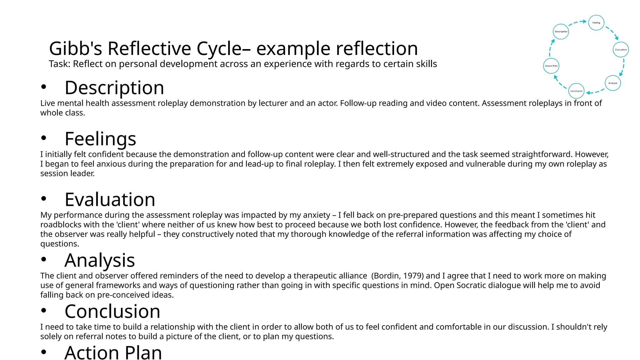 Gibb's Reflective Cycle– example reflection
Task: Reflect on personal development across an experience with regards to certain skills
• Description
Live mental health assessment roleplay demonstration by lecturer and an actor. Follow-up reading and video content. Assessment roleplays in front of
whole class.
• Feelings
I initially felt confident because the demonstration and follow-up content were clear and well-structured and the task seemed straightforward. However,
I began to feel anxious during the preparation for and lead-up to final roleplay. I then felt extremely exposed and vulnerable during my own roleplay as
session leader.
• Evaluation
My performance during the assessment roleplay was impacted by my anxiety – I fell back on pre-prepared questions and this meant I sometimes hit
roadblocks with the 'client' where neither of us knew how best to proceed because we both lost confidence. However, the feedback from the 'client' and
the observer was really helpful – they constructively noted that my thorough knowledge of the referral information was affecting my choice of
questions.
• Analysis
The client and observer offered reminders of the need to develop a therapeutic alliance (Bordin, 1979) and I agree that I need to work more on making
use of general frameworks and ways of questioning rather than going in with specific questions in mind. Open Socratic dialogue will help me to avoid
falling back on pre-conceived ideas.
• Conclusion
I need to take time to build a relationship with the client in order to allow both of us to feel confident and comfortable in our discussion. I shouldn't rely
solely on referral notes to build a picture of the client, or to plan my questions.
• Action Plan
 