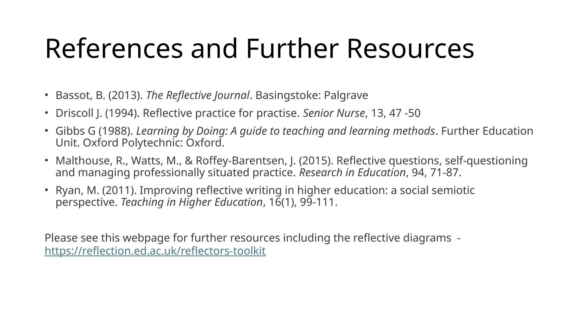 References and Further Resources
• Bassot, B. (2013). The Reflective Journal. Basingstoke: Palgrave
• Driscoll J. (1994). Reflective practice for practise. Senior Nurse, 13, 47 -50
• Gibbs G (1988). Learning by Doing: A guide to teaching and learning methods. Further Education
Unit. Oxford Polytechnic: Oxford.
• Malthouse, R., Watts, M., & Roffey-Barentsen, J. (2015). Reflective questions, self-questioning
and managing professionally situated practice. Research in Education, 94, 71-87.
• Ryan, M. (2011). Improving reflective writing in higher education: a social semiotic
perspective. Teaching in Higher Education, 16(1), 99-111.
Please see this webpage for further resources including the reflective diagrams -
https://reflection.ed.ac.uk/reflectors-toolkit
 