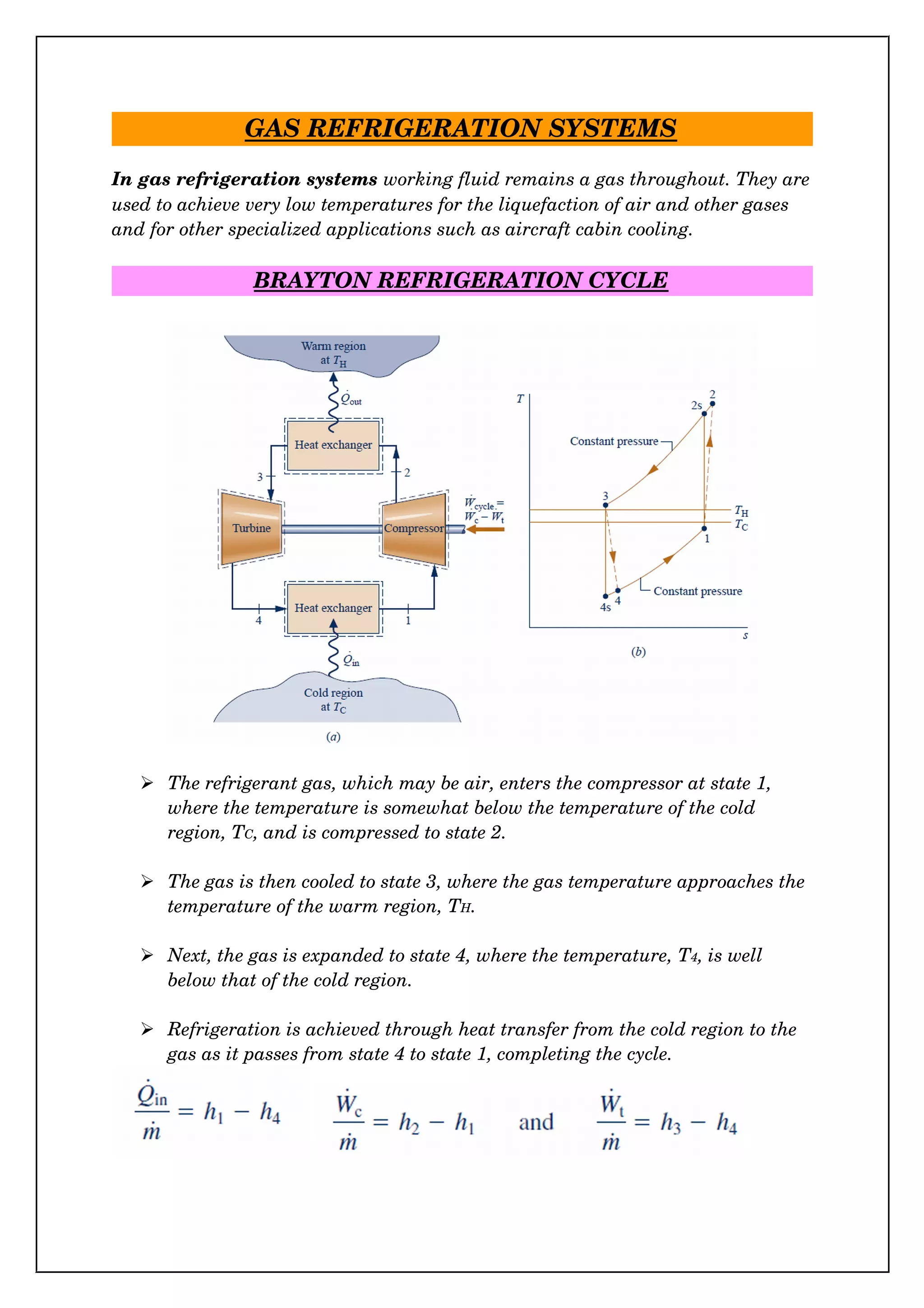 GAS REFRIGERATION SYSTEMS
In gas refrigeration systems working fluid remains a gas throughout. They are
used to achieve very low temperatures for the liquefaction of air and other gases 
and for other specialized applications such as aircraft cabin cooling.
BRAYTON REFRIGERATION CYCLE
 The refrigerant gas, which may be air, enters the compressor at state 1, 
where the temperature is somewhat below the temperature of the cold 
region, TC, and is compressed to state 2.
 The gas is then cooled to state 3, where the gas temperature approaches the
temperature of the warm region, TH.
 Next, the gas is expanded to state 4, where the temperature, T4, is well 
below that of the cold region.
 Refrigeration is achieved through heat transfer from the cold region to the 
gas as it passes from state 4 to state 1, completing the cycle.
 
 