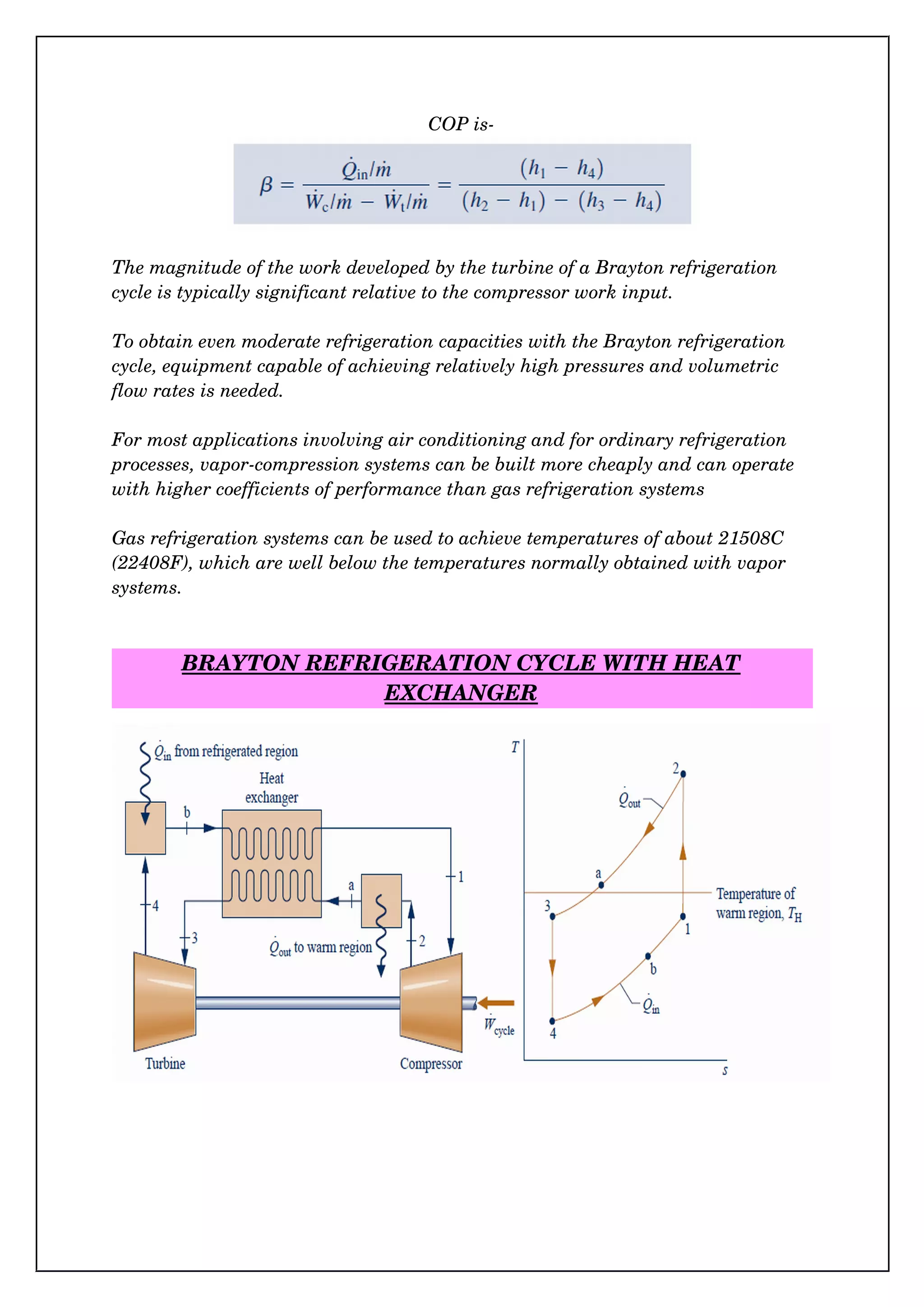 COP is­
The magnitude of the work developed by the turbine of a Brayton refrigeration 
cycle is typically significant relative to the compressor work input.
To obtain even moderate refrigeration capacities with the Brayton refrigeration 
cycle, equipment capable of achieving relatively high pressures and volumetric 
flow rates is needed.
For most applications involving air conditioning and for ordinary refrigeration 
processes, vapor­compression systems can be built more cheaply and can operate 
with higher coefficients of performance than gas refrigeration systems
Gas refrigeration systems can be used to achieve temperatures of about 21508C 
(22408F), which are well below the temperatures normally obtained with vapor 
systems.
BRAYTON REFRIGERATION CYCLE WITH HEAT
EXCHANGER
 