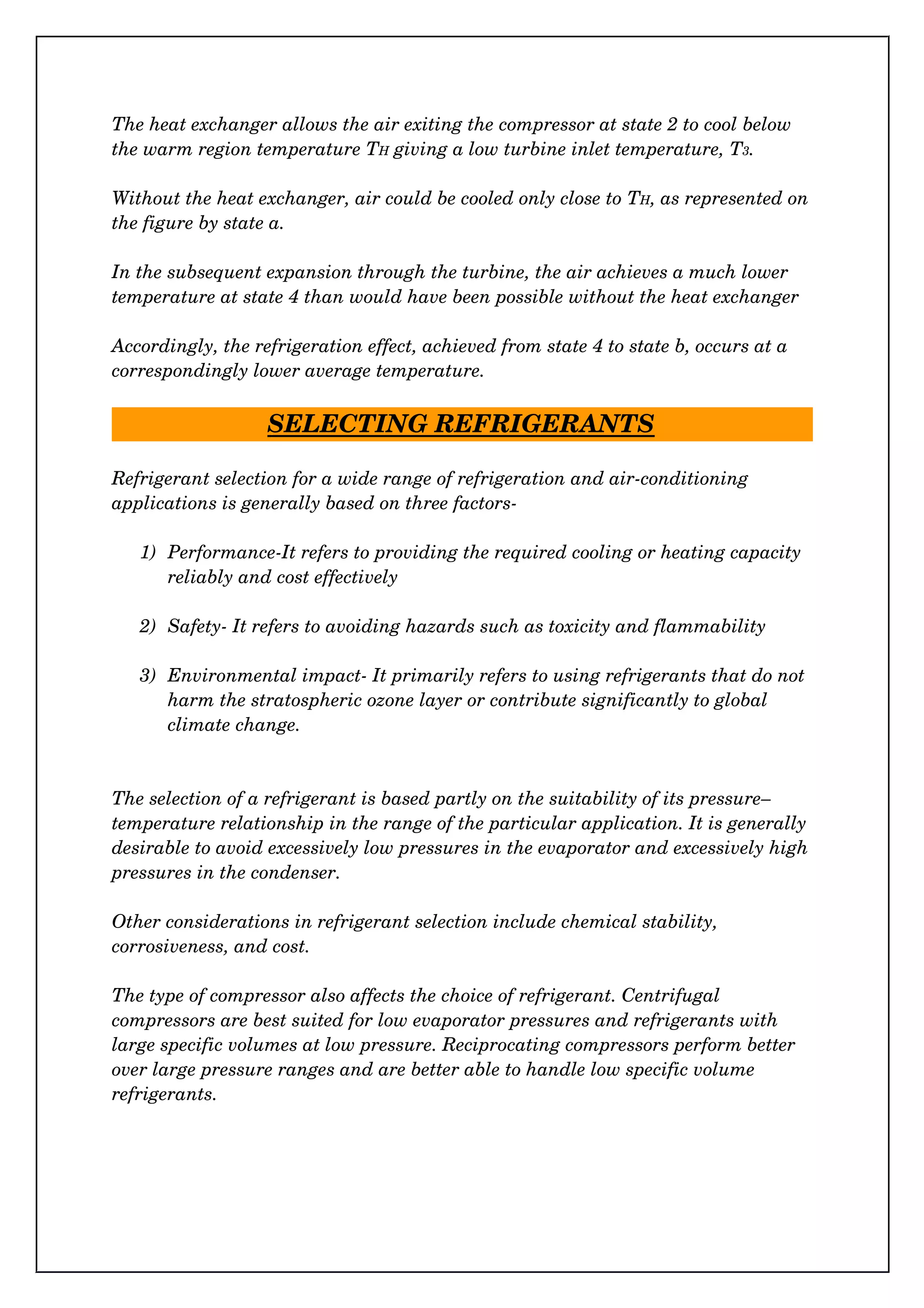 The heat exchanger allows the air exiting the compressor at state 2 to cool below 
the warm region temperature TH giving a low turbine inlet temperature, T3.
Without the heat exchanger, air could be cooled only close to TH, as represented on
the figure by state a.
In the subsequent expansion through the turbine, the air achieves a much lower 
temperature at state 4 than would have been possible without the heat exchanger
Accordingly, the refrigeration effect, achieved from state 4 to state b, occurs at a 
correspondingly lower average temperature.
SELECTING REFRIGERANTS
Refrigerant selection for a wide range of refrigeration and air­conditioning 
applications is generally based on three factors­
1) Performance­It refers to providing the required cooling or heating capacity 
reliably and cost effectively
2) Safety­ It refers to avoiding hazards such as toxicity and flammability
3) Environmental impact­ It primarily refers to using refrigerants that do not 
harm the stratospheric ozone layer or contribute significantly to global 
climate change.
The selection of a refrigerant is based partly on the suitability of its pressure–
temperature relationship in the range of the particular application. It is generally
desirable to avoid excessively low pressures in the evaporator and excessively high
pressures in the condenser.
Other considerations in refrigerant selection include chemical stability, 
corrosiveness, and cost.
The type of compressor also affects the choice of refrigerant. Centrifugal 
compressors are best suited for low evaporator pressures and refrigerants with 
large specific volumes at low pressure. Reciprocating compressors perform better 
over large pressure ranges and are better able to handle low specific volume 
refrigerants.
 