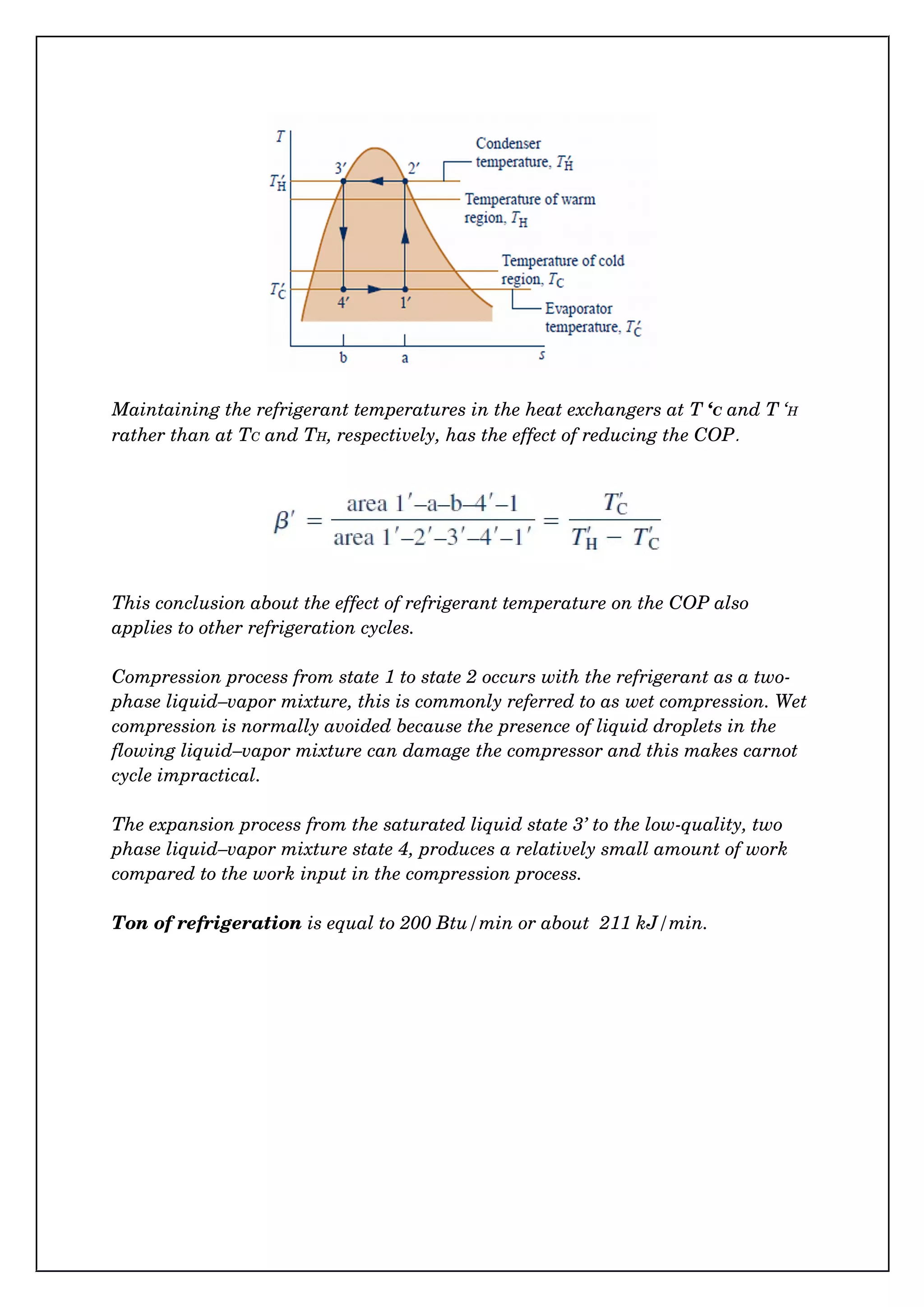 Maintaining the refrigerant temperatures in the heat exchangers at T ‘C and T ‘H 
rather than at TC and TH, respectively, has the effect of reducing the COP.
This conclusion about the effect of refrigerant temperature on the COP also 
applies to other refrigeration cycles.
Compression process from state 1 to state 2 occurs with the refrigerant as a two­
phase liquid–vapor mixture, this is commonly referred to as wet compression. Wet
compression is normally avoided because the presence of liquid droplets in the 
flowing liquid–vapor mixture can damage the compressor and this makes carnot 
cycle impractical.
The expansion process from the saturated liquid state 3’ to the low­quality, two 
phase liquid–vapor mixture state 4, produces a relatively small amount of work 
compared to the work input in the compression process.
Ton of refrigeration is equal to 200 Btu/min or about  211 kJ/min.
 