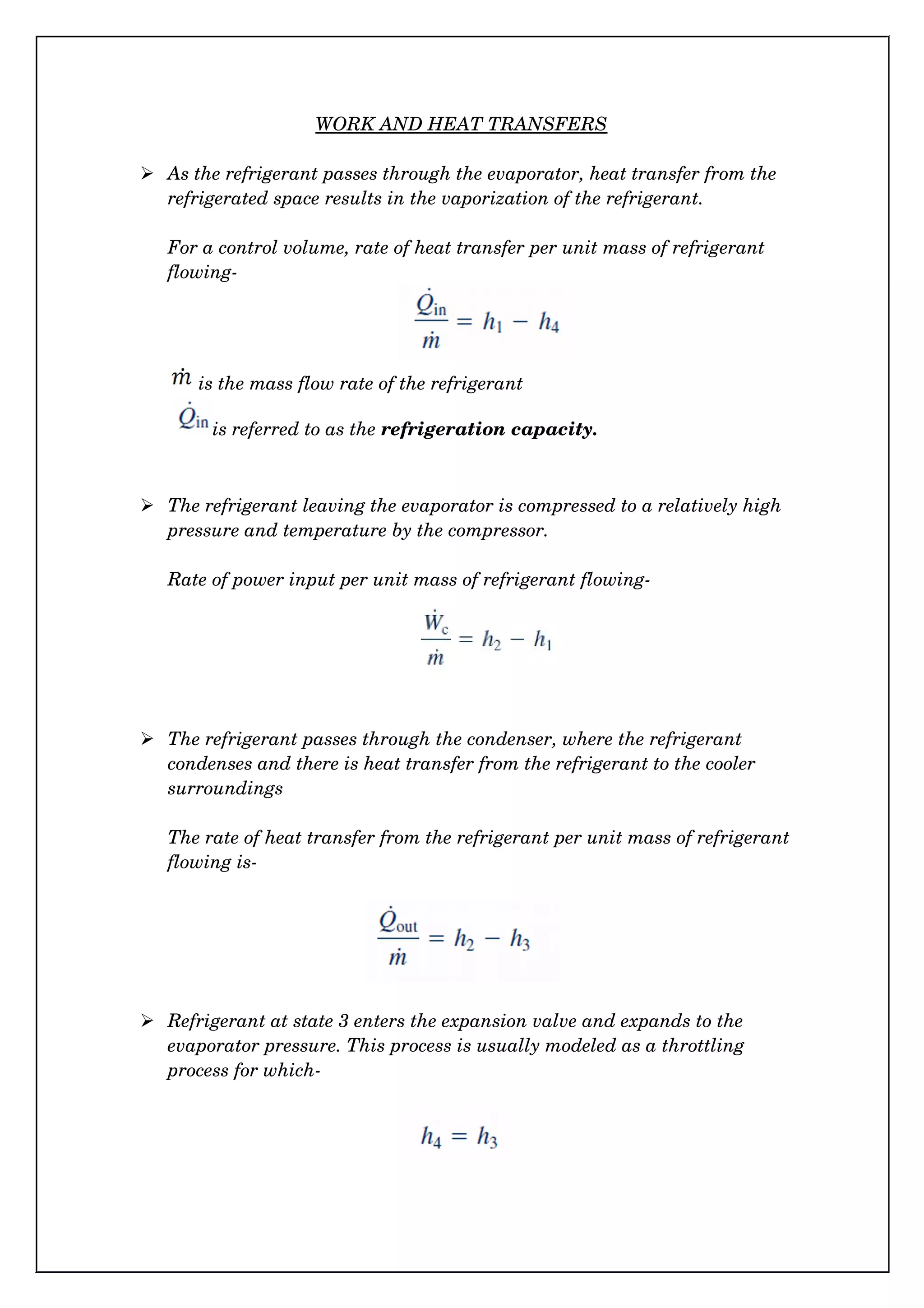 WORK AND HEAT TRANSFERS
 As the refrigerant passes through the evaporator, heat transfer from the 
refrigerated space results in the vaporization of the refrigerant.
For a control volume, rate of heat transfer per unit mass of refrigerant 
flowing­
is the mass flow rate of the refrigerant
  is referred to as the refrigeration capacity.
 The refrigerant leaving the evaporator is compressed to a relatively high 
pressure and temperature by the compressor.
Rate of power input per unit mass of refrigerant flowing­
 The refrigerant passes through the condenser, where the refrigerant 
condenses and there is heat transfer from the refrigerant to the cooler 
surroundings
The rate of heat transfer from the refrigerant per unit mass of refrigerant 
flowing is­
 Refrigerant at state 3 enters the expansion valve and expands to the 
evaporator pressure. This process is usually modeled as a throttling 
process for which­
 