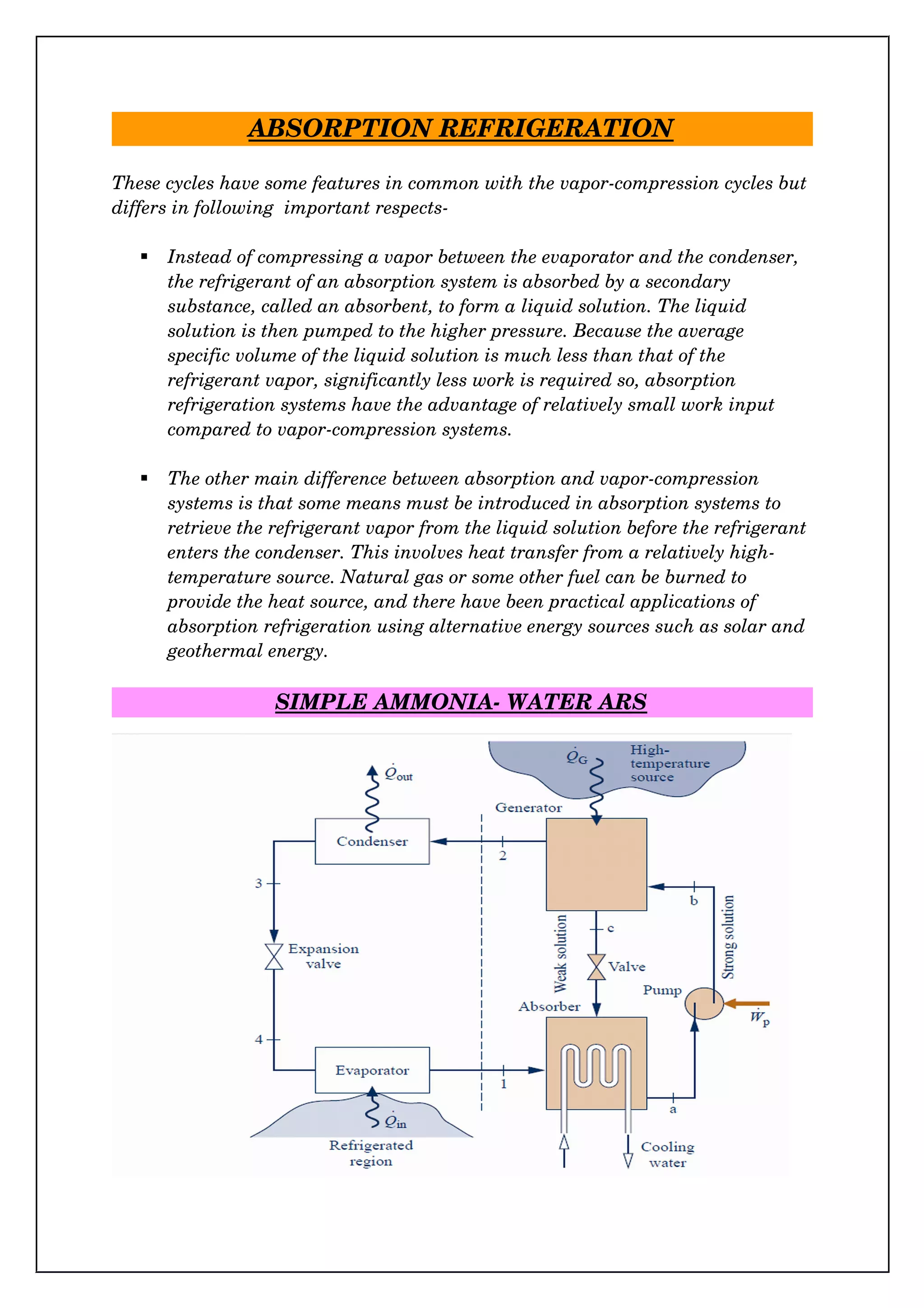 ABSORPTION REFRIGERATION
These cycles have some features in common with the vapor­compression cycles but
differs in following  important respects­
 Instead of compressing a vapor between the evaporator and the condenser, 
the refrigerant of an absorption system is absorbed by a secondary 
substance, called an absorbent, to form a liquid solution. The liquid 
solution is then pumped to the higher pressure. Because the average 
specific volume of the liquid solution is much less than that of the 
refrigerant vapor, significantly less work is required so, absorption 
refrigeration systems have the advantage of relatively small work input 
compared to vapor­compression systems. 
 The other main difference between absorption and vapor­compression 
systems is that some means must be introduced in absorption systems to 
retrieve the refrigerant vapor from the liquid solution before the refrigerant
enters the condenser. This involves heat transfer from a relatively high­
temperature source. Natural gas or some other fuel can be burned to 
provide the heat source, and there have been practical applications of 
absorption refrigeration using alternative energy sources such as solar and
geothermal energy.
SIMPLE AMMONIA­ WATER ARS
 