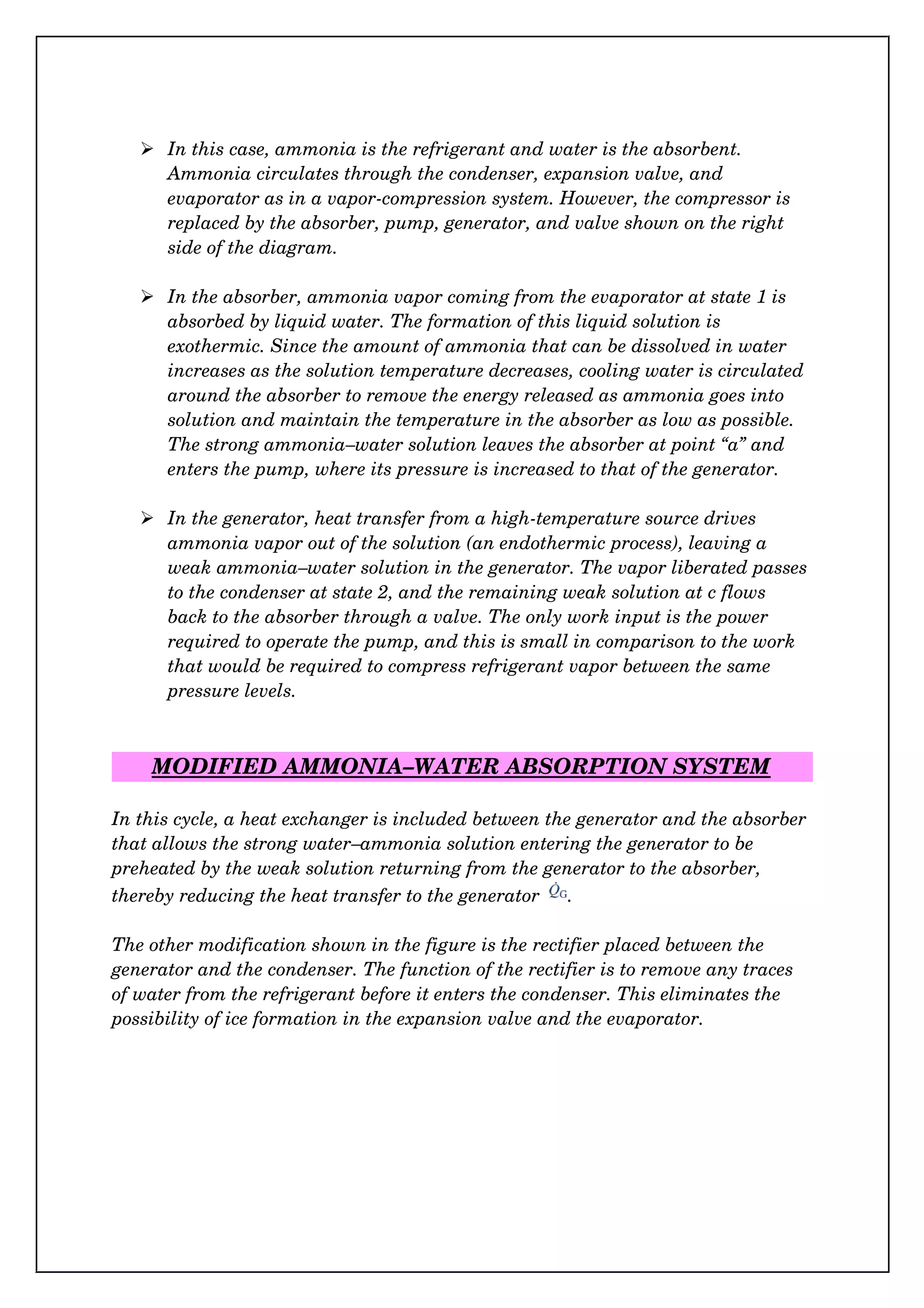  In this case, ammonia is the refrigerant and water is the absorbent. 
Ammonia circulates through the condenser, expansion valve, and 
evaporator as in a vapor­compression system. However, the compressor is 
replaced by the absorber, pump, generator, and valve shown on the right 
side of the diagram. 
 In the absorber, ammonia vapor coming from the evaporator at state 1 is 
absorbed by liquid water. The formation of this liquid solution is 
exothermic. Since the amount of ammonia that can be dissolved in water 
increases as the solution temperature decreases, cooling water is circulated 
around the absorber to remove the energy released as ammonia goes into 
solution and maintain the temperature in the absorber as low as possible. 
The strong ammonia–water solution leaves the absorber at point “a” and 
enters the pump, where its pressure is increased to that of the generator.
 In the generator, heat transfer from a high­temperature source drives 
ammonia vapor out of the solution (an endothermic process), leaving a 
weak ammonia–water solution in the generator. The vapor liberated passes
to the condenser at state 2, and the remaining weak solution at c flows 
back to the absorber through a valve. The only work input is the power 
required to operate the pump, and this is small in comparison to the work 
that would be required to compress refrigerant vapor between the same 
pressure levels.
MODIFIED AMMONIA–WATER ABSORPTION SYSTEM
In this cycle, a heat exchanger is included between the generator and the absorber
that allows the strong water–ammonia solution entering the generator to be 
preheated by the weak solution returning from the generator to the absorber, 
thereby reducing the heat transfer to the generator  .
The other modification shown in the figure is the rectifier placed between the 
generator and the condenser. The function of the rectifier is to remove any traces 
of water from the refrigerant before it enters the condenser. This eliminates the 
possibility of ice formation in the expansion valve and the evaporator.
 
