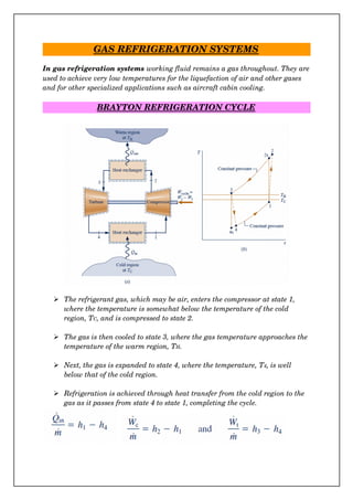 GAS REFRIGERATION SYSTEMS
In gas refrigeration systems working fluid remains a gas throughout. They are
used to achieve very low temperatures for the liquefaction of air and other gases 
and for other specialized applications such as aircraft cabin cooling.
BRAYTON REFRIGERATION CYCLE
 The refrigerant gas, which may be air, enters the compressor at state 1, 
where the temperature is somewhat below the temperature of the cold 
region, TC, and is compressed to state 2.
 The gas is then cooled to state 3, where the gas temperature approaches the
temperature of the warm region, TH.
 Next, the gas is expanded to state 4, where the temperature, T4, is well 
below that of the cold region.
 Refrigeration is achieved through heat transfer from the cold region to the 
gas as it passes from state 4 to state 1, completing the cycle.
 
 