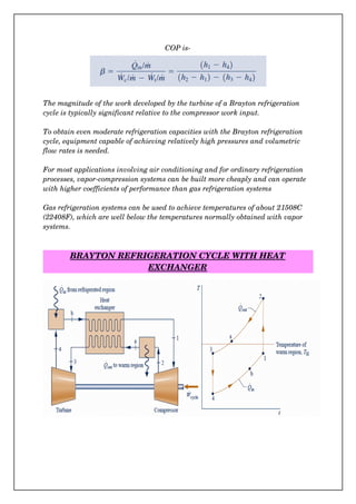 COP is­
The magnitude of the work developed by the turbine of a Brayton refrigeration 
cycle is typically significant relative to the compressor work input.
To obtain even moderate refrigeration capacities with the Brayton refrigeration 
cycle, equipment capable of achieving relatively high pressures and volumetric 
flow rates is needed.
For most applications involving air conditioning and for ordinary refrigeration 
processes, vapor­compression systems can be built more cheaply and can operate 
with higher coefficients of performance than gas refrigeration systems
Gas refrigeration systems can be used to achieve temperatures of about 21508C 
(22408F), which are well below the temperatures normally obtained with vapor 
systems.
BRAYTON REFRIGERATION CYCLE WITH HEAT
EXCHANGER
 