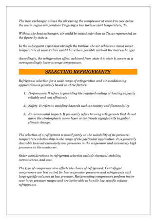 The heat exchanger allows the air exiting the compressor at state 2 to cool below 
the warm region temperature TH giving a low turbine inlet temperature, T3.
Without the heat exchanger, air could be cooled only close to TH, as represented on
the figure by state a.
In the subsequent expansion through the turbine, the air achieves a much lower 
temperature at state 4 than would have been possible without the heat exchanger
Accordingly, the refrigeration effect, achieved from state 4 to state b, occurs at a 
correspondingly lower average temperature.
SELECTING REFRIGERANTS
Refrigerant selection for a wide range of refrigeration and air­conditioning 
applications is generally based on three factors­
1) Performance­It refers to providing the required cooling or heating capacity 
reliably and cost effectively
2) Safety­ It refers to avoiding hazards such as toxicity and flammability
3) Environmental impact­ It primarily refers to using refrigerants that do not 
harm the stratospheric ozone layer or contribute significantly to global 
climate change.
The selection of a refrigerant is based partly on the suitability of its pressure–
temperature relationship in the range of the particular application. It is generally
desirable to avoid excessively low pressures in the evaporator and excessively high
pressures in the condenser.
Other considerations in refrigerant selection include chemical stability, 
corrosiveness, and cost.
The type of compressor also affects the choice of refrigerant. Centrifugal 
compressors are best suited for low evaporator pressures and refrigerants with 
large specific volumes at low pressure. Reciprocating compressors perform better 
over large pressure ranges and are better able to handle low specific volume 
refrigerants.
 