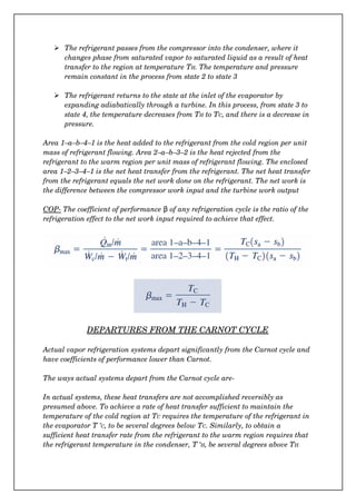  The refrigerant passes from the compressor into the condenser, where it 
changes phase from saturated vapor to saturated liquid as a result of heat 
transfer to the region at temperature TH. The temperature and pressure 
remain constant in the process from state 2 to state 3
 The refrigerant returns to the state at the inlet of the evaporator by 
expanding adiabatically through a turbine. In this process, from state 3 to 
state 4, the temperature decreases from TH to TC, and there is a decrease in 
pressure.
Area 1–a–b–4–1 is the heat added to the refrigerant from the cold region per unit 
mass of refrigerant flowing. Area 2–a–b–3–2 is the heat rejected from the 
refrigerant to the warm region per unit mass of refrigerant flowing. The enclosed 
area 1–2–3–4–1 is the net heat transfer from the refrigerant. The net heat transfer
from the refrigerant equals the net work done on the refrigerant. The net work is 
the difference between the compressor work input and the turbine work output
COP­ The coefficient of performance   β of any refrigeration cycle is the ratio of the 
refrigeration effect to the net work input required to achieve that effect.
DEPARTURES FROM THE CARNOT CYCLE
Actual vapor refrigeration systems depart significantly from the Carnot cycle and 
have coefficients of performance lower than Carnot.
The ways actual systems depart from the Carnot cycle are­
In actual systems, these heat transfers are not accomplished reversibly as 
presumed above. To achieve a rate of heat transfer sufficient to maintain the 
temperature of the cold region at TC requires the temperature of the refrigerant in 
the evaporator T ’C, to be several degrees below TC. Similarly, to obtain a 
sufficient heat transfer rate from the refrigerant to the warm region requires that 
the refrigerant temperature in the condenser, T ‘H, be several degrees above TH.
 