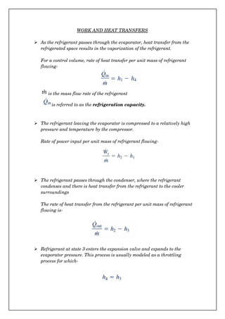 WORK AND HEAT TRANSFERS
 As the refrigerant passes through the evaporator, heat transfer from the 
refrigerated space results in the vaporization of the refrigerant.
For a control volume, rate of heat transfer per unit mass of refrigerant 
flowing­
is the mass flow rate of the refrigerant
  is referred to as the refrigeration capacity.
 The refrigerant leaving the evaporator is compressed to a relatively high 
pressure and temperature by the compressor.
Rate of power input per unit mass of refrigerant flowing­
 The refrigerant passes through the condenser, where the refrigerant 
condenses and there is heat transfer from the refrigerant to the cooler 
surroundings
The rate of heat transfer from the refrigerant per unit mass of refrigerant 
flowing is­
 Refrigerant at state 3 enters the expansion valve and expands to the 
evaporator pressure. This process is usually modeled as a throttling 
process for which­
 